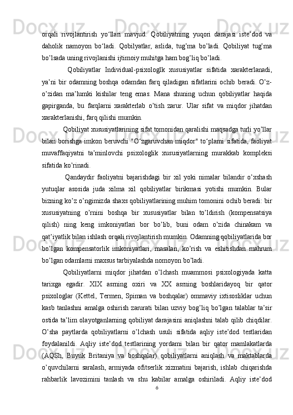 orqali   rivojlantirish   yo llari   mavjud.   Qobiliyatning   yuqori   darajasi   iste dod   vaʻ ʼ
daholik   namoyon   bo ladi.   Qobilyatlar,   aslida,   tug’ma   bo’ladi.   Qobiliyat   tug’ma	
ʻ
bo’lsada uning rivojlanishi ijtimoiy muhitga ham bog’liq bo’ladi.
    Qobiliyatlar   Individual-psixologlk   xususiyatlar   sifatida   xarakterlanadi,
ya’ni   bir   odamning   boshqa   odamdan   farq   qiladigan   sifatlarini   ochib   beradi.   O’z-
o’zidan   ma’lumki   kishilar   teng   emas.   Mana   shuning   uchun   qobiliyatlar   haqida
gapirganda,   bu   farqlarni   xarakterlab   o’tish   zarur.   Ular   sifat   va   miqdor   jihatdan
xarakterlanishi, farq qilishi mumkin.
  Qobiliyat xususiyatlarining sifat tomonidan qaralishi maqsadga turli yo’llar
bilan  borishga   imkon  beruvchi   "O zgaruvchan   miqdor"  to plami   sifatida,   faoliyat	
ʻ ʻ
muvaffaqiyatni   ta’minlovchi   psixologlik   xususiyatlarning   murakkab   kompleksi
sifatida ko’rinadi.
    Qandaydir   faoliyatni   bajarishdagi   bir   xil   yoki   nimalar   bilandir   o’xshash
yutuqlar   asosida   juda   xilma   xil   qobiliyatlar   birikmasi   yotishi   mumkin.   Bular
bizning ko’z o’ngimizda shaxs qobiliyatlarining muhim tomonini ochib beradi: bir
xususiyatning   o’rnini   boshqa   bir   xususiyatlar   bilan   to’ldirish   (kompensatsiya
qilish)   ning   keng   imkoniyatlari   bor   bo’lib,   buni   odam   o’zida   chinakam   va
qat’iyatlik bilan ishlash orqali rivojlantirish mumkin. Odamning qobiliyatlarida bor
bo’lgan   kompensatorlik   imkoniyatlari,   masalan,   ko’rish   va   eshitishdan   mahrum
bo’lgan odamlarni maxsus tarbiyalashda nomoyon bo’ladi.
  Qobiliyatlarni   miqdor   jihatdan   o’lchash   muammosi   psixologiyada   katta
tarixga   egadir.   XIX   asrning   oxiri   va   XX   asrning   boshlaridayoq   bir   qator
psixologlar   (Kettel,   Termen,   Spiman   va   boshqalar)   ommaviy   ixtisosliklar   uchun
kasb   tanlashni   amalga   oshirish   zarurati   bilan   uzviy   bog’liq   bo’lgan   talablar   ta’sir
ostida ta’lim olayotganlarning qobiliyat darajasini  aniqlashni  talab qilib chiqdilar.
O’sha   paytlarda   qobiliyatlarni   o’lchash   usuli   sifatida   aqliy   iste’dod   testlaridan
foydalanildi.   Aqliy   iste’dod   testlarining   yordami   bilan   bir   qator   mamlakatlarda
(AQSh,   Buyuk   Britaniya   va   boshqalar)   qobiliyatlarni   aniqlash   va   maktablarda
o’quvchilarni   saralash,   armiyada   ofitserlik   xizmatini   bajarish,   ishlab   chiqarishda
rahbarlik   lavozimini   tanlash   va   shu   kabilar   amalga   oshiriladi.   Aqliy   iste’dod
6 