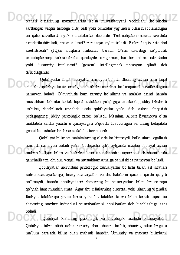 testlari   o’zlarining   mazmunlariga   ko’ra   muvaffaqiyatli   yechilishi   (ko’pincha
sarflangan vaqtni hisobga olib) ball yoki ochkolar yig’indisi  bilan hisoblanadigan
bir  qator   savollardan  yoki  masalalardan   iboratdir.  Test  natijalari   maxsus   ravishda
standartlashtiriladi,   maxsus   koeffitsientlarga   aylantiriladi.   Bular   "aqliy   iste’dod
koeffitsienti"   (IQ)ni   aniqlash   imkonini   beradi.   O’sha   davrdagi   ko’pchilik
psixologlarning   ko’rsatishicha   qandaydir   o’zgarmas,   har   tomonlama   iste’dodni
yoki   "umumiy   intellektni"   (general   intellegence)   nomoyon   qiladi   deb
ta’kidlaganlar.
    Qobiliyatlar   faqat   faoliyatda   namoyon   boladi.   Shuning   uchun   ham   faqat
ana   shu   qobiliyatlarsiz   amalga   oshirilishi   mumkin   bo lmagan   faoliyatlardaginaʼ
namoyon   boladi.   O’quvchida   ham   zaruriy   ko’nikma   va   malaka   tizimi   hamda
mustahkam   bilimlar   tarkib   topish   uslublari   yo’qligiga   asoslanib,   jiddiy   tekshirib
ko’rilsa,   shoshilinch   ravishda   unda   qobiliyatlar   yo’q,   deb   xulosa   chiqarish
pedagogning   jiddiy   psixologik   xatosi   bo ladi.   Masalan,   Albert   Eynshteyn   o’rta	
ʼ
maktabda   uncha   yaxshi   o   qimaydigan   o quvchi   hisoblangan   va   uning   kelajakda
ʼ
genial bo’lishidan hech narsa dalolat bermas edi.
   Qobiliyat bilim va malakalarning o’zida ko rinmaydi, balki ularni egallash	
ʼ
tizimida   namoyon   boladi   ya’ni,   boshqacha   qilib   aytganda   mazkur   faoliyat   uchun
muhim   bo’lgan   bilim   va   ko’nikmalarni   o’zlashtirish   jarayonida   turli   sharoitlarda
qanchalik tez, chuqur, yengil va mustahkam amalga oshirishida namoyon bo ladi.	
ʼ
  Qobiliyatlar   individual   psixologik   xususiyatlar   bo lishi   bilan   asl   sifatlari	
ʼ
xotira   xususiyatlariga,   hissiy   xususiyatlar   va   shu   kabilarni   qarama-qarshi   qo’yib
bo’lmaydi,   hamda   qobiliyatlarni   shaxsning   bu   xususiyatlari   bilan   bir   qatorga
qo’yish ham mumkin emas. Agar shu sifatlarning birortasi yoki ularning yigindisi
faoliyat   talablariga   javob   bersa   yoki   bu   talablar   ta’siri   bilan   tarkib   topsa   bu
shaxsning   mazkur   individual   xususiyatlarini   qobiliyatlar   deb   hisoblashiga   asos
boladi.
    Qobiliyat   kishining   psixologik   va   fiziologik   tuzilishi   xususiyatidir.
Qobiliyat   bilim   olish   uchun   zaruriy   shart-sharoit   bo lib,   shuning   bilan   birga   u	
ʼ
ma’lum   darajada   bilim   olish   mahsuli   hamdir.   Umumiy   va   maxsus   bilimlarni
7 