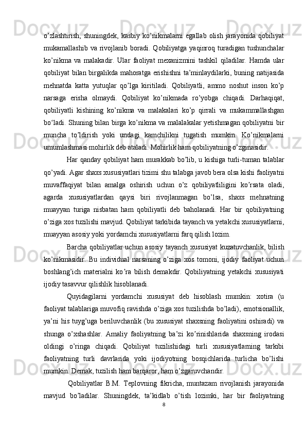 o’zlashtirish,  shuningdek,  kasbiy ko’nikmalarni  egallab  olish  jarayonida qobiliyat
mukamallashib  va   rivojlanib  boradi.  Qobiliyatga   yaqinroq  turadigan  tushunchalar
ko’nikma   va   malakadir.   Ular   faoliyat   mexanizmini   tashkil   qiladilar.   Hamda   ular
qobiliyat bilan birgalikda mahoratga erishishni  ta’minlaydilarki, buning natijasida
mehnatda   katta   yutuqlar   qo lga   kiritiladi.   Qobiliyatli,   ammo   noshut   inson   ko’pʼ
narsaga   erisha   olmaydi.   Qobiliyat   ko’nikmada   ro’yobga   chiqadi.   Darhaqiqat,
qobiliyatli   kishining   ko’nikma   va   malakalari   ko’p   qirrali   va   mukammallashgan
bo ladi. Shuning bilan birga ko’nikma va malalakalar yetishmagan qobiliyatni bir	
ʻ
muncha   to ldirish   yoki   undagi   kamchilikni   tugatish   mumkin.   Ko’nikmalarni	
ʼ
umumlashmasi mohirlik deb ataladi. Mohirlik ham qobiliyatning o’zginasidir.
   Har qanday qobiliyat ham murakkab bo lib, u kishiga turli-tuman talablar	
ʼ
qo’yadi. Agar shaxs xususiyatlari tizimi shu talabga javob bera olsa kishi faoliyatni
muvaffaqiyat   bilan   amalga   oshirish   uchun   o’z   qobiliyatliligini   ko rsata   oladi,	
ʼ
agarda   xususiyatlardan   qaysi   biri   rivojlanmagan   bo’lsa,   shaxs   mehnatning
muayyan   turiga   nisbatan   ham   qobiliyatli   deb   baholanadi.   Har   bir   qobiliyatning
o’ziga xos tuzilishi mavjud. Qobiliyat tarkibida tayanch va yetakchi xususiyatlarni,
muayyan asosiy yoki yordamchi xususiyatlarni farq qilish lozim.
   Barcha qobiliyatlar uchun asosiy tayanch xususiyat  kuzatuvchanlik, bilish
ko’nikmasidir.   Bu   individual   narsaning   o’ziga   xos   tomoni,   ijodiy   faoliyat   uchun
boshlang’ich   materialni   ko ra   bilish   demakdir.   Qobiliyatning   yetakchi   xususiyati	
ʼ
ijodiy tasavvur qilishlik hisoblanadi.
  Quyidagilarni   yordamchi   xususiyat   deb   hisoblash   mumkin:   xotira   (u
faoliyat talablariga muvofiq ravishda o’ziga xos tuzilishda bo’ladi), emotsionallik,
ya’ni  his tuyg’uga beriluvchanlik (bu xususiyat  shaxsning faoliyatini oshiradi)  va
shunga   o’xshashlar.   Amaliy   faoliyatning   ba’zi   ko rinishlarida   shaxsning   irodasi	
ʼ
oldingi   o’ringa   chiqadi.   Qobiliyat   tuzilishidagi   turli   xususiyatlarning   tarkibi
faoliyatning   turli   davrlarida   yoki   ijodiyotning   bosqichlarida   turlicha   bo’lishi
mumkin. Demak, tuzilish ham barqaror, ham o’zgaruvchandir.
    Qobiliyatlar   B.M.   Teplovning   fikricha,   muntazam   rivojlanish   jarayonida
mavjud   bo ladilar.   Shuningdek,   ta’kidlab   o’tish   lozimki,   har   bir   faoliyatning	
ʼ
8