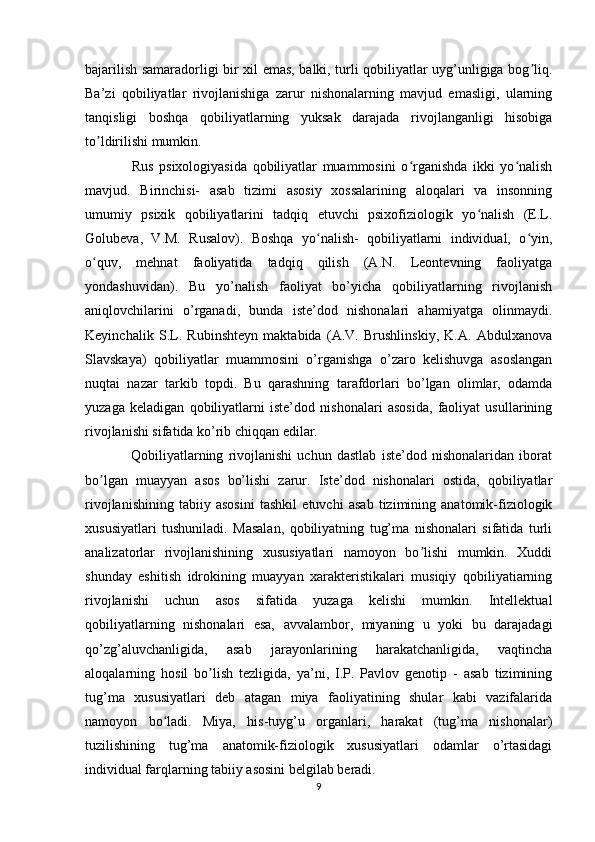 bajarilish samaradorligi bir xil emas, balki, turli qobiliyatlar uyg’unligiga bog liq.ʼ
Ba’zi   qobiliyatlar   rivojlanishiga   zarur   nishonalarning   mavjud   emasligi,   ularning
tanqisligi   boshqa   qobiliyatlarning   yuksak   darajada   rivojlanganligi   hisobiga
to ldirilishi mumkin.	
ʼ
    Rus   psixologiyasida   qobiliyatlar   muammosini   o rganishda   ikki   yo nalish	
ʻ ʻ
mavjud.   Birinchisi-   asab   tizimi   asosiy   xossalarining   aloqalari   va   insonning
umumiy   psixik   qobiliyatlarini   tadqiq   etuvchi   psixofiziologik   yo nalish   (E.L.	
ʻ
Golubeva,   V.M.   Rusalov).   Boshqa   yo nalish-   qobiliyatlarni   individual,   o yin,	
ʻ ʻ
o quv,   mehnat   faoliyatida   tadqiq   qilish   (A.N.   Leontevning   faoliyatga	
ʻ
yondashuvidan).   Bu   yo’nalish   faoliyat   bo’yicha   qobiliyatlarning   rivojlanish
aniqlovchilarini   o’rganadi,   bunda   iste’dod   nishonalari   ahamiyatga   olinmaydi.
Keyinchalik   S.L.   Rubinshteyn   maktabida   (A.V.   Brushlinskiy,   K.A.   Abdulxanova
Slavskaya)   qobiliyatlar   muammosini   o’rganishga   o’zaro   kelishuvga   asoslangan
nuqtai   nazar   tarkib   topdi.   Bu   qarashning   tarafdorlari   bo’lgan   olimlar,   odamda
yuzaga   keladigan   qobiliyatlarni   iste’dod   nishonalari   asosida,   faoliyat   usullarining
rivojlanishi sifatida ko’rib chiqqan edilar.
    Qobiliyatlarning   rivojlanishi   uchun   dastlab   iste’dod   nishonalaridan   iborat
bo lgan   muayyan   asos   bo’lishi   zarur.   Iste’dod   nishonalari   ostida,   qobiliyatlar
ʼ
rivojlanishining   tabiiy   asosini   tashkil   etuvchi   asab   tizimining   anatomik-fiziologik
xususiyatlari   tushuniladi.   Masalan,   qobiliyatning   tug’ma   nishonalari   sifatida   turli
analizatorlar   rivojlanishining   xususiyatlari   namoyon   bo lishi   mumkin.   Xuddi	
ʼ
shunday   eshitish   idrokining   muayyan   xarakteristikalari   musiqiy   qobiliyatiarning
rivojlanishi   uchun   asos   sifatida   yuzaga   kelishi   mumkin.   Intellektual
qobiliyatlarning   nishonalari   esa,   avvalambor,   miyaning   u   yoki   bu   darajadagi
qo’zg’aluvchanligida,   asab   jarayonlarining   harakatchanligida,   vaqtincha
aloqalarning   hosil   bo lish   tezligida,   ya’ni,   I.P.   Pavlov   genotip   -   asab   tizimining	
ʼ
tug’ma   xususiyatlari   deb   atagan   miya   faoliyatining   shular   kabi   vazifalarida
namoyon   bo ladi.   Miya,   his-tuyg’u   organlari,   harakat   (tug’ma   nishonalar)	
ʻ
tuzilishining   tug’ma   anatomik-fiziologik   xususiyatlari   odamlar   o’rtasidagi
individual farqlarning tabiiy asosini belgilab beradi.
9 