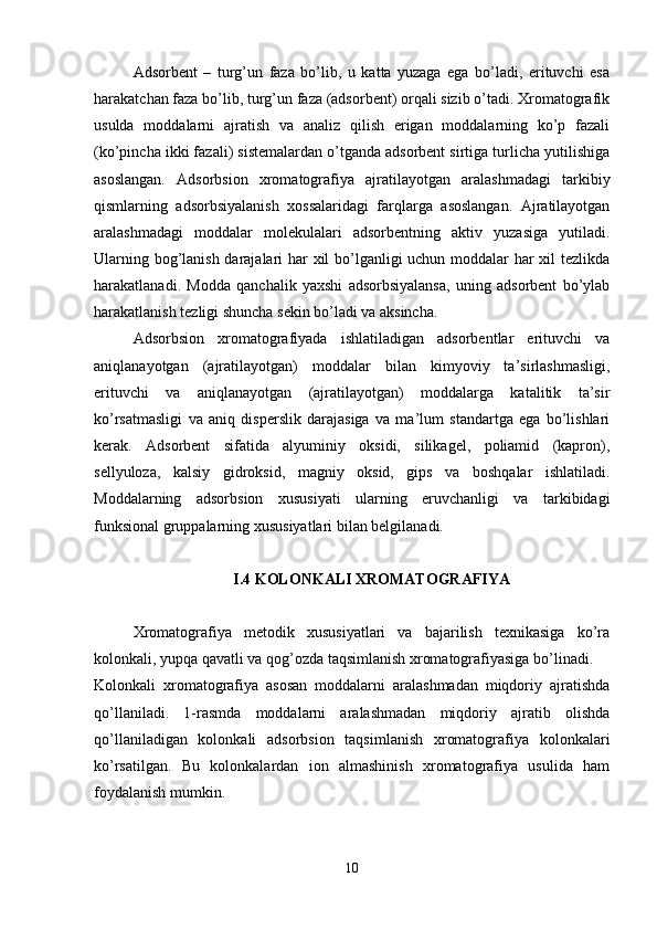 Adsorbent   –   turg’un   faza   bo’lib,   u   katta   yuzaga   ega   bo’ladi,   erituvchi   esa
harakatchan faza bo’lib, turg’un faza (adsorbent) orqali sizib o’tadi. Xromatografik
usulda   moddalarni   ajratish   va   analiz   qilish   erigan   moddalarning   ko’p   fazali
(ko’pincha ikki fazali) sistemalardan o’tganda adsorbent sirtiga turlicha yutilishiga
asoslangan.   Adsorbsion   xromatografiya   ajratilayotgan   aralashmadagi   tarkibiy
qismlarning   adsorbsiyalanish   xossalaridagi   farqlarga   asoslangan.   Ajratilayotgan
aralashmadagi   moddalar   molekulalari   adsorbentning   aktiv   yuzasiga   yutiladi.
Ularning bog’lanish darajalari har xil bo’lganligi uchun moddalar har xil tezlikda
harakatlanadi.   Modda   qanchalik   yaxshi   adsorbsiyalansa,   uning   adsorbent   bo’ylab
harakatlanish tezligi shuncha sekin bo’ladi va aksincha.
Adsorbsion   xromatografiyada   ishlatiladigan   adsorbentlar   erituvchi   va
aniqlanayotgan   (ajratilayotgan)   moddalar   bilan   kimyoviy   ta’sirlashmasligi,
erituvchi   va   aniqlanayotgan   (ajratilayotgan)   moddalarga   katalitik   ta’sir
ko’rsatmasligi   va   aniq   disperslik   darajasiga   va   ma’lum   standartga   ega   bo’lishlari
kerak.   Adsorbent   sifatida   alyuminiy   oksidi,   silikagel,   poliamid   (kapron),
sellyuloza,   kalsiy   gidroksid,   magniy   oksid,   gips   va   boshqalar   ishlatiladi.
Moddalarning   adsorbsion   xususiyati   ularning   eruvchanligi   va   tarkibidagi
funksional gruppalarning xususiyatlari bilan belgilanadi.
I.4 KOLONKALI XROMATOGRAFIYA
Xromatografiya   metodik   xususiyatlari   va   bajarilish   texnikasiga   ko’ra
kolonkali, yupqa qavatli va qog’ozda taqsimlanish xromatografiyasiga bo’linadi.
Kolonkali   xromatografiya   asosan   moddalarni   aralashmadan   miqdoriy   ajratishda
qo’llaniladi.   1-rasmda   moddalarni   aralashmadan   miqdoriy   ajratib   olishda
qo’llaniladigan   kolonkali   adsorbsion   taqsimlanish   xromatografiya   kolonkalari
ko’rsatilgan.   Bu   kolonkalardan   ion   almashinish   xromatografiya   usulida   ham
foydalanish mumkin.
10 