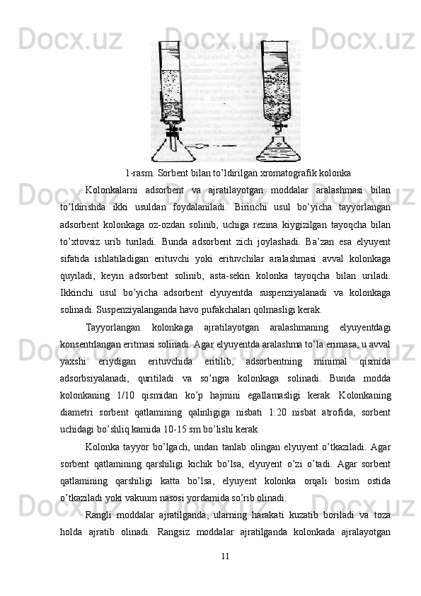 1-rasm. Sorbent bilan to’ldirilgan xromatografik kolonka
Kolonkalarni   adsorbent   va   ajratilayotgan   moddalar   aralashmasi   bilan
to’ldirishda   ikki   usuldan   foydalaniladi.   Birinchi   usul   bo’yicha   tayyorlangan
adsorbent   kolonkaga   oz-ozdan   solinib,   uchiga   rezina   kiygizilgan   tayoqcha   bilan
to’xtovsiz   urib   turiladi.   Bunda   adsorbent   zich   joylashadi.   Ba’zan   esa   elyuyent
sifatida   ishlatiladigan   erituvchi   yoki   erituvchilar   aralashmasi   avval   kolonkaga
quyiladi,   keyin   adsorbent   solinib,   asta-sekin   kolonka   tayoqcha   bilan   uriladi.
Ikkinchi   usul   bo’yicha   adsorbent   elyuyentda   suspenziyalanadi   va   kolonkaga
solinadi. Suspenziyalanganda havo pufakchalari qolmasligi kerak.
Tayyorlangan   kolonkaga   ajratilayotgan   aralashmaning   elyuyentdagi
konsentrlangan eritmasi solinadi. Agar elyuyentda aralashma to’la erimasa, u avval
yaxshi   eriydigan   erituvchida   eritilib,   adsorbentning   minimal   qismida
adsorbsiyalanadi,   quritiladi   va   so’ngra   kolonkaga   solinadi.   Bunda   modda
kolonkaning   1/10   qismidan   ko’p   hajmini   egallamasligi   kerak.   Kolonkaning
diametri   sorbent   qatlamining   qalinligiga   nisbati   1:20   nisbat   atrofida,   sorbent
uchidagi bo’shliq kamida 10-15 sm bo’lishi kerak.
Kolonka   tayyor   bo’lgach,   undan   tanlab   olingan   elyuyent   o’tkaziladi.   Agar
sorbent   qatlamining   qarshiligi   kichik   bo’lsa,   elyuyent   o’zi   o’tadi.   Agar   sorbent
qatlamining   qarshiligi   katta   bo’lsa,   elyuyent   kolonka   orqali   bosim   ostida
o’tkaziladi yoki vakuum nasosi yordamida so’rib olinadi.
Rangli   moddalar   ajratilganda,   ularning   harakati   kuzatib   boriladi   va   toza
holda   ajratib   olinadi.   Rangsiz   moddalar   ajratilganda   kolonkada   ajralayotgan
11 