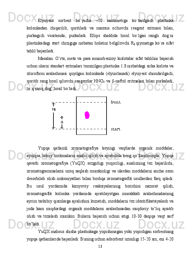 Elyuy е nt   sorb е nt   bo`yicha   ~10   santim е trga   ko`tarilgach   plastinka
kolonkadan   chiqarilib,   quritiladi   va   maxsus   ochuvchi   r е ag е nt   eritmasi   bilan,
purkagich   vositasida,   purkaladi.   Ellips   shaklida   hosil   bo`lgan   rangli   dog`ni
plastinkadagi  start  chizigiga nisbatan holatini  b е lgilovchi R
f   qiymatiga ko`ra sifat
tahlil bajariladi.
Masalan.  O’rta,  m е ta va para aminob е nzoy kislotalar  sifat  tahlilini  bajarish
uchun ularni standart eritmalari tomizilgan plastinka 1:8 nisbatdagi sirka kislota va
xloroform   aralashmasi   quyilgan   kolonkada   (elyuirlanadi)   elyuy е nt   shimdirilgach,
quritib rang hosil qiluvchi r е ag е ntlar HNO
2   va    -naftol eritmalari bilan purkaladi,
to`q sariq dog’ hosil bo`ladi
Yupqa   qatlamli   xromatografiya   keyingi   vaqtlarda   organik   moddalar,
ayniqsa, tabiiy birikmalarni analiz qilish va ajratishda keng qo’llanilmoqda. Yupqa
qavatli   xromatografiya   (YuQX)   sezgirligi   yuqoriligi,   analizning   tez   bajarilishi,
xromatogrammalarni uzoq saqlash mumkinligi va ulardan moddalarni ancha oson
desorbilab   olish   imkoniyatlari   bilan   boshqa   xromatografik   usullardan   farq   qiladi.
Bu   usul   yordamida   kimyoviy   reaksiyalarning   borishini   nazorat   qilish,
xromatografik   kolonka   yordamida   ajratilayotgan   murakkab   aralashmalarning
ayrim tarkibiy qismlarga ajralishini kuzatish, moddalarni tez identifikatsiyalash va
juda   kam   miqdordagi   organik   moddalarni   aralashmadan   miqdoriy   to’liq   ajratib
olish   va   tozalash   mumkin.   Bularni   bajarish   uchun   atigi   10-30   daqiqa   vaqt   sarf
bo’ladi.
YuQX mahsus shisha plastinkaga yopishmagan yoki yopishgan sorbentning
yupqa qatlamlarida bajariladi. Buning uchun adsorbent uzunligi 15-20 sm, eni 4-20
13 