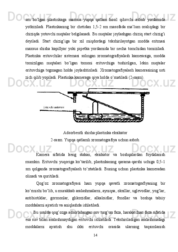 sm   bo’lgan   plastinkaga   maxsus   yupqa   qatlam   hosil   qiluvchi   asbob   yordamida
yotkiziladi.   Plastinkaning   bir   chetidan   1,5-2   sm   masofada   ma’lum   oraliqdagi   bir
chiziqda yotuvchi nuqtalar belgilanadi. Bu nuqtalar joylashgan chiziq start chizig’i
deyiladi.   Start   chizig’iga   bir   xil   miqdordagi   tekshirilayotgan   modda   eritmasi
maxsus   shisha   kapillyar   yoki   pipetka   yordamida   bir   necha   tomchidan   tomiziladi.
Plastinka   erituvchilar   sistemasi   solingan   xromatografiyalash   kamerasiga,   modda
tomizilgan   nuqtalari   bo’lgan   tomoni   erituvchiga   tushirilgan,   lekin   nuqtalar
erituvchiga   tegmagan   holda   joylashtiriladi.   Xromatografiyalash   kamerasining   usti
zich qilib yopiladi. Plastinka kameraga qiya holda o’rnatiladi (2-rasm).
Adsorbentli shisha plastinka eksikator
2-rasm. Yupqa qatlamli xromatografiya uchun asbob.
Kamera   sifatida   keng   stakan,   eksikator   va   boshqalardan   foydalanish
mumkin.   Erituvchi   yuqoriga   ko’tarilib,   plastinkaning   qarama-qarshi   uchiga   0,5-1
sm   qolganda   xromatografiyalash   to’xtatiladi.   Buning   uchun   plastinka   kameradan
olinadi va quritiladi.
Qog’oz   xromatografiyasi   ham   yupqa   qavatli   xromatografiyaning   bir
ko’rinishi bo’lib, u murakkab aralashmalarni, ayniqsa, oksillar, uglevodlar, yog’lar,
antibiotiklar,   gormonlar,   glikozidlar,   alkaloidlar,   fenollar   va   boshqa   tabiiy
moddalarni ajratish va aniqlashda ishlatiladi.
Bu usulda qog’ozga adsorbilangan suv turg’un faza, harakatchan faza sifatida
esa suv bilan aralashmaydigan erituvchi ishlatiladi. Tekshiriladigan aralashmadagi
moddalarni   ajratish   shu   ikki   erituvchi   orasida   ularning   taqsimlanish
14 