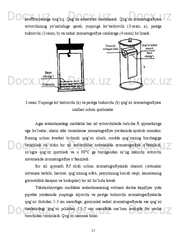 koeffitsiyentiga   bog’liq.   Qog’oz   adsorbent   hisoblanadi.   Qog’oz   xromatografiyasi
erituvchining   yo’nalishiga   qarab,   yuqoriga   ko’tariluvchi   (3-rasm,   a),   pastga
tushuvchi (3-rasm, b) va radial xromatografiya usullariga (4-rasm) bo’linadi.
               
3-rasm.Yuqoriga ko’tariluvchi (a) va pastga tushuvchi (b) qog’oz xromatografiyasi
usullari uchun qurilmalar.
Agar aralashmadagi moddalar har xil erituvchilarda turlicha R qiymatlariga
ega   bo’lsalar,   ularni   ikki   tomonlama   xromatografiya   yordamida   ajratish   mumkin.
Buning   uchun   kvadrat   bichimli   qog’oz   olinib,   modda   qog’ozning   burchagiga
tomiziladi   va   oldin   bir   xil   erituvchilar   sistemasida   xromatografiya   o’tkaziladi,
so’ngra   qog’oz   quritiladi   va   u   90°C   ga   burilgandan   so’ng   ikkinchi   erituvchi
sistemasida xromatografiya o’tkaziladi.
Bir   xil   qiymatli   Rf   olish   uchun   xromatografiyalash   sharoiti   (eritmalar
sistemasi  tarkibi, harorat, qog’ozning sifati, jarayonning borish vaqti, kameraning
germetiklik darajasi va boshqalar) bir xil bo’lishi kerak.
Tekshirilayotgan   moddalar   aralashmasining   eritmasi   shisha   kapillyar   yoki
pipetka   yordamida   yuqoriga   siljuvchi   va   pastga   tushuvchi   xromatografiyalarda
qog’oz  chetidan 2-3 sm  masofaga, gorizontal  radial  xromatografiyada esa  qog’oz
markazidagi   qog’oz   pilikdan   1,5-2   sm   masofada   ma’lum   oraliqda   bir   necha
tomchidan tomiziladi. Qog’oz namuna bilan
15  