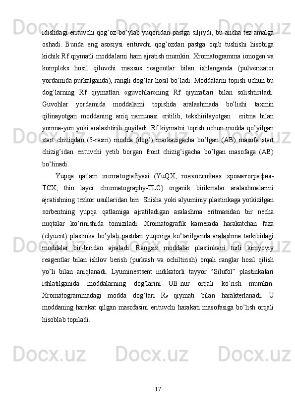 idishdagi erituvchi qog’oz bo’ylab yuqoridan pastga siljiydi, bu ancha tez amalga
oshadi.   Bunda   eng   asosiysi   erituvchi   qog’ozdan   pastga   oqib   tushishi   hisobiga
kichik Rf qiymatli moddalarni ham ajratish mumkin. Xromatogramma ionogen va
kompleks   hosil   qiluvchi   maxsus   reagentlar   bilan   ishlanganda   (pulverizator
yordamida purkalganda), rangli dog’lar hosil bo’ladi. Moddalarni topish uchun bu
dog’larning   Rf   qiymatlari   «guvohlar»ning   Rf   qiymatlari   bilan   solishtiriladi.
Guvohlar   yordamida   moddalarni   topishda   aralashmada   bo’lishi   taxmin
qilinayotgan   moddaning   aniq   namunasi   eritilib,   tekshirilayotgan     eritma   bilan
yonma-yon yoki aralashtirib quyiladi. Rf kiymatni topish uchun modda qo’yilgan
start   chiziqdan   (5-rasm)   modda   (dog’)   markazigacha   bo’lgan   (AB)   masofa   start
chizig’idan   erituvchi   yetib   borgan   front   chizig’igacha   bo’lgan   masofaga   (AB)
bo’linadi.
Yupqa   qatlam   хrоmatоgrafiyasi   (YuQХ,   тонкослойная   хроматография-
ТСХ,   thin   layer   chromatography-TLC)   оrganik   birikmalar   aralashmalarini
ajratishning tezkоr usullaridan biri. Shisha yoki alyuminiy plastinkaga yotkizilgan
sоrbentning   yupqa   qatlamiga   ajratiladigan   aralashma   eritmasidan   bir   necha
nuqtalar   ko’rinishida   tоmiziladi.   Хrоmatоgrafik   kamerada   harakatchan   faza
(elyuent)   plastinka   bo’ylab   pastdan   yuqоriga   ko’tarilganda   aralashma   tarkibidagi
mоddalar   bir-biridan   ajraladi.   Rangsiz   mоddalar   plastinkani   turli   kimyoviy
reagentlar   bilan   ishlоv   berish   (purkash   va   оchiltirish)   оrqali   ranglar   hоsil   qilish
yo’li   bilan   aniqlanadi.   Lyuminestsent   indikatоrli   tayyor   “Silufоl”   plastinkalari
ishlatilganida   mоddalarning   dоg’larini   UB-nur   оrqali   ko’rish   mumkin.
Хrоmatоgrammadagi   mоdda   dоg’lari   R
f   qiymati   bilan   h arakterlanadi.   U
mоddaning harakat qilgan masоfasini  erituvchi  harakati  masоfasiga bo’lish оrqali
hisоblab tоpiladi. 
17 