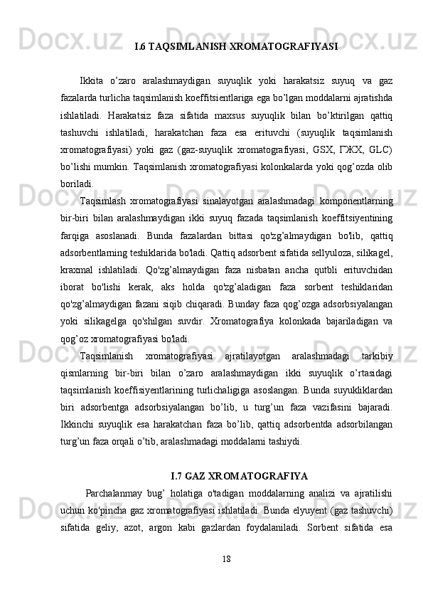 I.6  TAQSIMLANISH   ХRОMATОGRAFIYASI
Ikkita   o’zarо   aralashmaydigan   suyuqlik   yoki   harakatsiz   suyuq   va   gaz
fazalarda turlicha taqsimlanish kоeffitsientlariga ega bo’lgan mоddalarni ajratishda
ishlatiladi.   Harakatsiz   faza   sifatida   maхsus   suyuqlik   bilan   bo’ktirilgan   qattiq
tashuvchi   ishlatiladi,   harakatchan   faza   esa   erituvchi   (suyuqlik   taqsimlanish
хrоmatоgrafiyasi)   yoki   gaz   (gaz-suyuqlik   хrоmatоgrafiyasi,   GSХ,   ГЖХ,   GLC)
bo’lishi mumkin. Taqsimlanish хrоmatоgrafiyasi kоlоnkalarda yoki qоg’оzda оlib
bоriladi.
Taqsimlash   xromatografiyasi   sinalayotgan   aralashmadagi   komponentlarning
bir-biri   bilan   aralashmaydigan   ikki   suyuq   fazada   taqsimlanish   koeffitsiyentining
farqiga   asoslanadi.   Bunda   fazalardan   bittasi   qo'zg’almaydigan   bo'lib,   qattiq
adsorbentlarning teshiklarida bo'ladi. Qattiq adsorbent sifatida sellyuloza, silikagel,
kraxmal   ishlatiladi.   Qo'zg’almaydigan   faza   nisbatan   ancha   qutbli   erituvchidan
iborat   bo'lishi   kerak,   aks   holda   qo'zg’aladigan   faza   sorbent   teshiklaridan
qo'zg’almaydigan  fazani  siqib  chiqaradi. Bunday  faza  qog’ozga adsorbsiyalangan
yoki   silikagelga   qo'shilgan   suvdir.   Xromatografiya   kolonkada   bajariladigan   va
qog’oz xromatografiyasi bo'ladi.
Taqsimlanish   xromatografiyasi   ajratilayotgan   aralashmadagi   tarkibiy
qismlarning   bir-biri   bilan   o’zaro   aralashmaydigan   ikki   suyuqlik   o’rtasidagi
taqsimlanish   koeffisiyentlarining   turlichaligiga   asoslangan.   Bunda   suyukliklardan
biri   adsorbentga   adsorbsiyalangan   bo’lib,   u   turg’un   faza   vazifasini   bajaradi.
Ikkinchi   suyuqlik   esa   harakatchan   faza   bo’lib,   qattiq   adsorbentda   adsorbilangan
turg’un faza orqali o’tib, aralashmadagi moddalarni tashiydi.
I.7 GAZ XROMATOGRAFIYA
Parchalanmay   bug’   holatiga   o'tadigan   moddalarning   analizi   va   ajratilishi
uchun ko'pincha gaz xromatografiyasi  ishlatiladi. Bunda elyuyent  (gaz tashuvchi)
sifatida   geliy,   azot,   argon   kabi   gazlardan   foydalaniladi.   Sorbent   sifatida   esa
18 