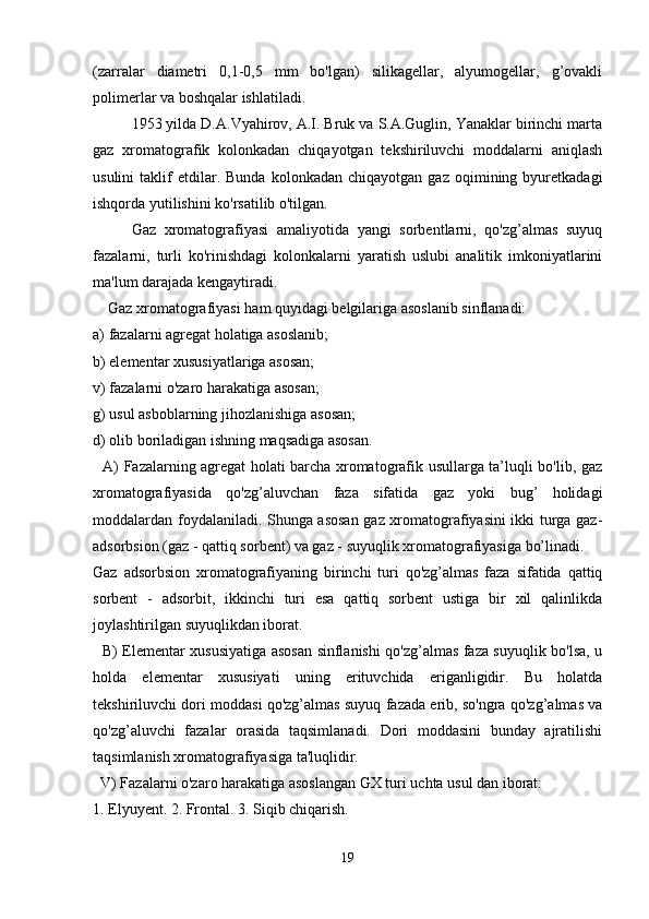 (zarralar   diametri   0,1-0,5   mm   bo'lgan)   silikagellar,   alyumogellar,   g’ovakli
polimerlar va boshqalar ishlatiladi.
1953 yilda D.A.Vyahirov, A.I. Bruk va S.A.Guglin, Yanaklar birinchi marta
gaz   xromatografik   kolonkadan   chiqayotgan   tekshiriluvchi   moddalarni   aniqlash
usulini   taklif   etdilar.   Bunda   kolonkadan   chiqayotgan  gaz   oqimining  byuretkadagi
ishqorda yutilishini ko'rsatilib o'tilgan.
Gaz   xromatografiyasi   amaliyotida   yangi   sorbentlarni,   qo'zg’almas   suyuq
fazalarni,   turli   ko'rinishdagi   kolonkalarni   yaratish   uslubi   analitik   imkoniyatlarini
ma'lum darajada kengaytiradi.
    Gaz xromatografiyasi ham quyidagi belgilariga asoslanib sinflanadi:
a) fazalarni agregat holatiga asoslanib;
b) elementar xususiyatlariga asosan;
v) fazalarni o'zaro harakatiga asosan;
g) usul asboblarning jihozlanishiga asosan;
d) olib boriladigan ishning maqsadiga asosan.
   A) Fazalarning agregat holati barcha xromatografik usullarga ta’luqli bo'lib, gaz
xromatografiyasida   qo'zg’aluvchan   faza   sifatida   gaz   yoki   bug’   holidagi
moddalardan foydalaniladi. Shunga asosan gaz xromatografiyasini ikki turga gaz-
adsorbsion (gaz - qattiq sorbent) va gaz - suyuqlik xromatografiyasiga bo’linadi.
Gaz   adsorbsion   xromatografiyaning   birinchi   turi   qo'zg’almas   faza   sifatida   qattiq
sorbent   -   adsorbit,   ikkinchi   turi   esa   qattiq   sorbent   ustiga   bir   xil   qalinlikda
joylashtirilgan suyuqlikdan iborat.
   B) Elementar xususiyatiga asosan sinflanishi qo'zg’almas faza suyuqlik bo'lsa, u
holda   elementar   xususiyati   uning   erituvchida   eriganligidir.   Bu   holatda
tekshiriluvchi dori moddasi qo'zg’almas suyuq fazada erib, so'ngra qo'zg’almas va
qo'zg’aluvchi   fazalar   orasida   taqsimlanadi.   Dori   moddasini   bunday   ajratilishi
taqsimlanish xromatografiyasiga ta'luqlidir.
  V) Fazalarni o'zaro harakatiga asoslangan GX turi uchta usul dan iborat:
1. Elyuyent. 2. Frontal. 3. Siqib chiqarish.
19 