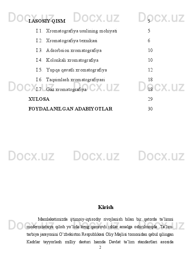 I.ASOSIY QISM 5
I.1. Xromatografiya usulining mohiyati 5
I.2. Xromatografiya texnikasi 6
I.3. Adsorbsion  x romatografiya 10
I.4. Kolonkali  x romatografiya 10
I.5. Yup q a  q avatli  x romatografiya 12
I.6. Ta q simlash  x romatografiyasi 18
I.7. Gaz xromatografiya 18
XULOSA 29
FOYDALANILGAN ADABIYOTLAR 30
Kirish
Mamlakatimizda   ijtimoiy-iqtisodiy   rivojlanish   bilan   bir   qatorda   ta’limni
modernizatsiya   qilish   yo’lida   keng   qamrovli   ishlar   amalga   oshirilmoqda.   Ta’lim-
tarbiya jarayonini O’zbekiston Respublikasi Oliy Majlisi tomonidan qabul qilingan
Kadrlar   tayyorlash   milliy   dasturi   hamda   Davlat   ta’lim   standartlari   asosida
2 