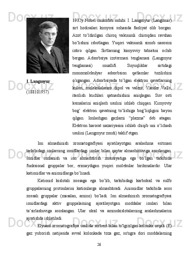 I. Langmyur  
(188101957) 1932y   Nobel   mukofoti   sohibi   I.   Langmyur   (Langmuir)
sirt   hodisalari   kimyosi   sohasida   faoliyat   olib   borgan.
Azot   to’ldirilgan   chiroq   vakuumli   chiroqdan   ravshan
bo’lishini   isbotlagan.   Yuqori   vakuumli   simob   nasosini
ixtiro   qilgan.   Sirtlarning   kimyoviy   tabiatini   ochib
bergan.   Adsorbsiya   izotermasi   tenglamasi   (Langmyur
tenglamasi)   muallifi.   Suyuqliklar   sirtidagi
monomolekulyar   adsorbsion   qatlamlar   tuzilishini
o’rgangan.   Adsorbsiyada   to’lgan   elektron   qavatlarning
kulon,   molekulalararo   dipol   va   valent,   Vander   Valls,
itarilish   kuchlari   qatnashishini   aniqlagan.   Suv   osti
kemalarini   aniqlash   usulini   ishlab   chiqqan.   Kimyoviy
bog’   elektron   qavatning   to’lishiga   bog’liqligini   bayon
qilgan.   Ionlashgan   gazlarni   “plazma”   deb   atagan.
Elektron   harorat   nazariyasini   ishlab   chiqib   uni   o’lchash
usulini (Langmyur zondi) taklif etgan.
Ion   almashinish   xromatografiyasi   ajratilayotgan   aralashma   eritmasi
tarkibidagi   ionlarning   ionidlardagi   ionlar   bilan   qaytar   almashinuviga   asoslangan.
Ionidlar   ionlanish   va   ion   almashtirish   xususiyatiga   ega   bo’lgan   tarkibida
funksional   gruppalar   bor,   erimaydigan   yuqori   molekular   birikmalardir.   Ular
kationidlar va anionidlarga bo’linadi.
Kationid   kislotali   xossaga   ega   bo’lib,   tarkibidagi   karboksil   va   sulfo
gruppalarning   protonlarini   kationlarga   almashtiradi.   Anionidlar   tarkibida   asos
xossali   gruppalar   (masalan,   amino)   bo’ladi.   Ion   almashinish   xromatografiyasi
ionidlardagi   aktiv   gruppalarning   ajratilayotgan   moddalar   ionlari   bilan
ta’sirlashuviga   asoslangan.   Ular   oksil   va   aminokislotalarning   aralashmalarini
ajratishda ishlatiladi.
Elyuant xromatografiya usulida sorbent bilan to'lgizilgan kolonka orqali ( Е )
gaz   yuborish   natijasida   avval   kolonkada   toza   gaz,   so'ngra   dori   moddalarning
26 