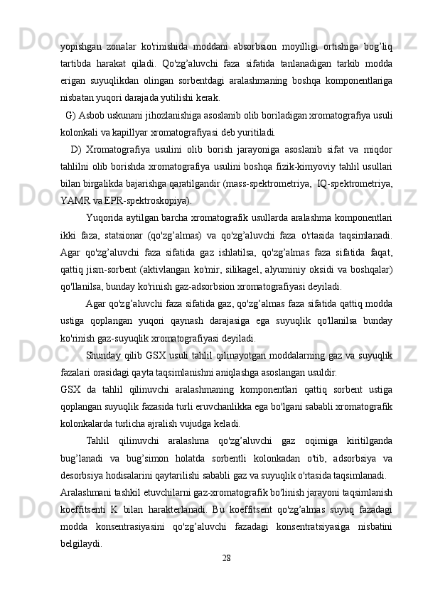 yopishgan   zonalar   ko'rinishida   moddani   absorbsion   moyilligi   ortishiga   bog’liq
tartibda   harakat   qiladi.   Qo'zg’aluvchi   faza   sifatida   tanlanadigan   tarkib   modda
erigan   suyuqlikdan   olingan   sorbentdagi   aralashmaning   boshqa   komponentlariga
nisbatan yuqori darajada yutilishi kerak.
  G) Asbob uskunani jihozlanishiga asoslanib olib boriladigan xromatografiya usuli
kolonkali va kapillyar xromatografiyasi deb yuritiladi.
    D)   Xromatografiya   usulini   olib   borish   jarayoniga   asoslanib   sifat   va   miqdor
tahlilni  olib borishda  xromatografiya  usulini  boshqa fizik-kimyoviy tahlil  usullari
bilan birgalikda bajarishga qaratilgandir (mass-spektrometriya,  IQ-spektrometriya,
YAMR va EPR-spektroskopiya). 
Yuqorida aytilgan barcha xromatografik usullarda aralashma komponentlari
ikki   faza,   statsionar   (qo'zg’almas)   va   qo'zg’aluvchi   faza   o'rtasida   taqsimlanadi.
Agar   qo'zg’aluvchi   faza   sifatida   gaz   ishlatilsa,   qo'zg’almas   faza   sifatida   faqat,
qattiq   jism-sorbent   (aktivlangan   ko'mir,   silikagel,   alyuminiy   oksidi   va   boshqalar)
qo'llanilsa, bunday ko'rinish gaz-adsorbsion xromatografiyasi deyiladi.
Agar qo'zg’aluvchi faza sifatida gaz, qo'zg’almas faza sifatida qattiq modda
ustiga   qoplangan   yuqori   qaynash   darajasiga   ega   suyuqlik   qo'llanilsa   bunday
ko'rinish gaz-suyuqlik xromatografiyasi deyiladi.
Shunday  qilib  GSX   usuli   tahlil   qilinayotgan   moddalarning  gaz   va  suyuqlik
fazalari orasidagi qayta taqsimlanishni aniqlashga asoslangan usuldir.
GSX   da   tahlil   qilinuvchi   aralashmaning   komponentlari   qattiq   sorbent   ustiga
qoplangan suyuqlik fazasida turli eruvchanlikka ega bo'lgani sababli xromatografik
kolonkalarda turlicha ajralish vujudga keladi.
Tahlil   qilinuvchi   aralashma   qo'zg’aluvchi   gaz   oqimiga   kiritilganda
bug’lanadi   va   bug’simon   holatda   sorbentli   kolonkadan   o'tib,   adsorbsiya   va
desorbsiya hodisalarini qaytarilishi sababli gaz va suyuqlik o'rtasida taqsimlanadi.
Aralashmani tashkil etuvchilarni gaz-xromatografik bo'linish jarayoni taqsimlanish
koeffitsenti   K   bilan   harakterlanadi.   Bu   koeffitsent   qo'zg’almas   suyuq   fazadagi
modda   konsentrasiyasini   qo'zg’aluvchi   fazadagi   konsentratsiyasiga   nisbatini
belgilaydi.
28 