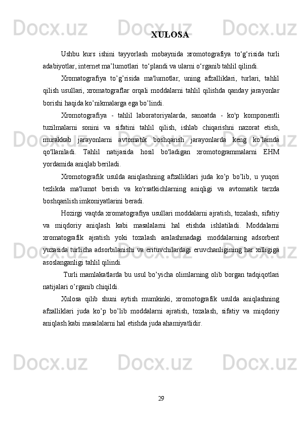 XULOSA
Ushbu   kurs   ishini   tayyorlash   mobaynida   xromotografiya   to‘g‘risida   turli
adabiyotlar, internet ma’lumotlari  to‘plandi va ularni o‘rganib tahlil qilindi.  
Xromatografiya   to’g’risida   ma'lumotlar,   uning   afzalliklari,   turlari,   tahlil
qilish   usullari,  xromatograflar   orqali   moddalarni   tahlil   qilishda   qanday  jarayonlar
borishi haqida ko’nikmalarga ega bo’lindi.
Xromotografiya   -   tahlil   laboratoriyalarda,   sanoatda   -   ko'p   komponentli
tuzilmalarni   sonini   va   sifatini   tahlil   qilish,   ishlab   chiqarishni   nazorat   etish,
murakkab   jarayonlarni   avtomatik   boshqarish   jarayonlarda   keng   ko’lamda
qo'llaniladi.   Tahlil   natijasida   hosil   bo'ladigan   xromotogrammalarni   EHM
yordamida aniqlab beriladi. 
Xromotografik   usulda   aniqlashning   afzalliklari   juda   ko’p   bo’lib,   u   yuqori
tezlikda   ma'lumot   berish   va   ko'rsatkichlarning   aniqligi   va   avtomatik   tarzda
boshqarilish imkoniyatlarini beradi.
Hozirgi vaqtda xromatografiya usullari moddalarni ajratish, tozalash, sifatiy
va   miqdoriy   aniqlash   kabi   masalalarni   hal   etishda   ishlatiladi.   Moddalarni
xromatografik   ajratish   yoki   tozalash   aralashmadagi   moddalarning   adsorbent
yuzasida   turlicha   adsorbilanishi   va   erituvchilardagi   eruvchanligining   har   xilligiga
asoslanganligi tahlil qilindi.
  Turli  mamlakatlarda bu usul  bo’yicha olimlarning olib borgan tadqiqotlari
natijalari o’rganib chiqildi.
Xulosa   qilib   shuni   aytish   mumkinki,   xromotografik   usulda   aniqlashning
afzalliklari   juda   ko’p   bo’lib   moddalarni   ajratish,   tozalash,   sifatiy   va   miqdoriy
aniqlash kabi masalalarni hal etishda juda ahamiyatlidir.
29 