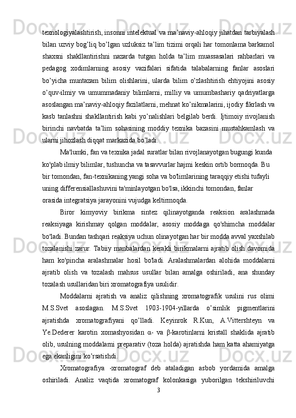 texnologiyalashtirish, insonni intelektual va ma’naviy-ahloqiy jihatdan tarbiyalash
bilan uzviy bog’liq bo’lgan uzluksiz ta’lim tizimi orqali har tomonlama barkamol
shaxsni   shakllantirishni   nazarda   tutgan   holda   ta’lim   muassasalari   rahbarlari   va
pedagog   xodimlarning   asosiy   vazifalari   sifatida   talabalarning   fanlar   asoslari
bo’yicha   muntazam   bilim   olishlarini,   ularda   bilim   o’zlashtirish   ehtiyojini   asosiy
o’quv-ilmiy   va   umummadaniy   bilimlarni,   milliy   va   umumbashariy   qadriyatlarga
asoslangan ma’naviy-ahloqiy fazilatlarni, mehnat ko’nikmalarini, ijodiy fikrlash va
kasb tanlashni  shakllantirish kabi  yo’nalishlari  belgilab berdi. Ijtimoiy rivojlanish
birinchi   navbatda   ta’lim   sohasining   moddiy   texnika   bazasini   mustahkamlash   va
ularni jihozlash diqqat markazida bo’ladi.
Ma'lumki, fan va te x nika jadal suratlar bilan rivojlanayotgan bugungi kunda 
ko'plab ilmiy bilimlar, tushuncha va tasavvurlar hajmi keskin ortib bormoqda. Bu 
bir tomondan, fan-texnikaning yangi soha va bo'limlarining taraqqiy etishi tufayli 
uning differensiallashuvini ta'minlayotgan bo'lsa, ikkinchi tomondan, fanlar 
orasida integratsiya jarayonini vujudga keltirmoqda. 
Biror   kimyoviy   birikma   sintez   qilinayotganda   reaksion   aralashmada
reaksiyaga   kirishmay   qolgan   moddalar,   asosiy   moddaga   qo'shimcha   moddalar
bo'ladi. Bundan tashqari reaksiya uchun olinayotgan har bir modda avval yaxshilab
tozalanishi   zarur.  Tabiiy  manbalardan  kerakli   birikmalarni  ajratib  olish  davomida
ham   ko'pincha   aralashmalar   hosil   bo'ladi.   Aralashmalardan   alohida   moddalarni
ajratib   olish   va   tozalash   mahsus   usullar   bilan   amalga   oshiriladi,   ana   shunday
tozalash usullaridan biri xromatografiya usulidir.
Moddalarni   ajratish   va   analiz   qilishning   xromatografik   usulini   rus   olimi
M.S.Svet   asoslagan.   M.S.Svet   1903-1904-yillarda   o’simlik   pigmentlarini
ajratishda   xromatografiyani   qo’lladi.   Keyinrok   R.Kun,   A.Vittershteyn   va
Ye.Dederer   karotin   xomashyosidan   α-   va   β-karotinlarni   kristall   shaklida   ajratib
olib, usulning moddalarni preparativ (toza holda) ajratishda ham katta ahamiyatga
ega ekanligini ko’rsatishdi.
Xromatografiya   -xromatograf   deb   ataladigan   asbob   yordamida   amalga
oshiriladi.   Analiz   vaqtida   xromatograf   kolonkasiga   yuborilgan   tekshiriluvchi
3 