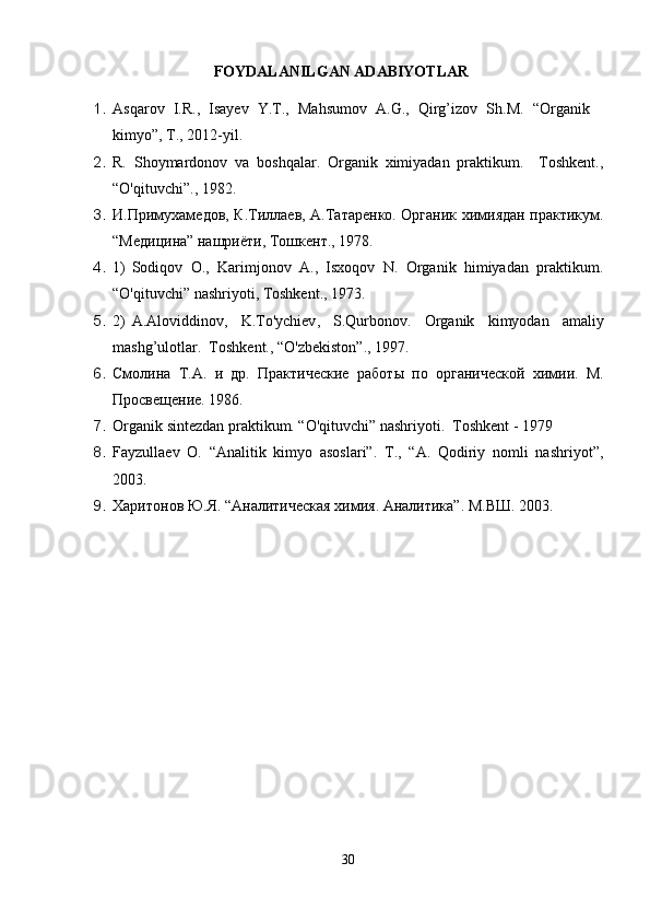 FOYDALANILGAN ADABIYOTLAR
1. Asqarov   I.R.,   Isayev   Y.T.,   Mahsumov   A.G.,   Qirg’izov   Sh.M.   “Organik
kimyo”, T., 2012-yil.
2. R.   Shoymardonov   va   boshqalar.   Organik   ximiyadan   praktikum.     Toshkent.,
“O'qituvchi”., 1982.
3. И.Примухам e дов, К.Тилла e в, А.Татар e нко. Органик химиядан практикум.
“М e ди ц ина” нашриёти, Тошк e нт., 1978.
4. 1) Sodiqov   O.,   Karimjonov   A.,   Isxoqov   N.   Organik   himiyadan   praktikum.
“O' q ituvchi” nashriyoti, Toshkent., 1973.
5. 2) A . Aloviddinov ,   K . To ' ychiev ,   S . Qurbonov .   Organik   kimyodan   amaliy
mashg ’ ulotlar .  Toshkent., “O'zbekiston”., 1997.
6. Смолина   Т.А.   и   др.   Практичeскиe   работ ы   по   органич e ской   химии.   М.
Просвeщeниe. 1986.
7. Organik sintezdan praktikum. “O'qituvchi” nashriyoti.  Toshkent - 1979
8. Fayzullaev   O.   “Analitik   kimyo   asoslari”.   T.,   “A.   Qodiriy   nomli   nashriyot”,
2003.
9. Харитонов Ю.Я. “Аналитическая химия. Аналитика”. М.ВШ. 2003 .
30 