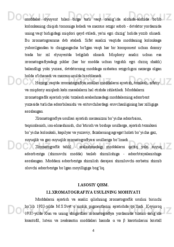 moddalar   elyuyent   bilan   birga   turli   vaqt   oralig’ida   alohida-alohida   bo'lib
kolonkaning chiqish tomoniga keladi va maxsus sezgir asbob - detektor yordamida
uning vaqt birligidagi miqdori qayd etiladi, ya'ni egri chizig’ holida yozib olinadi.
Bu   xromatogramma   deb   ataladi.   Sifat   analizi   vaqtida   moddaning   kolonkaga
yuborilgandan   to   chiqgungacha   bo'lgan   vaqti   har   bir   komponent   uchun   doimiy
trada   bir   xil   elyuyentda   belgilab   olinadi.   Miqdoriy   analiz   uchun   esa
xromatografiyadagi   piklar   (har   bir   modda   uchun   tegishli   egri   chiziq   shakli)
balandligi   yoki   yuzasi,   detektorning   moddaga   nisbatan   sezgirligini   nazarga   olgan
holda o'lchanadi va maxsus usulda hisoblanadi.
Hozirgi vaqtda xromatografiya usullari moddalarni ajratish, tozalash, sifatiy 
va miqdoriy aniqlash kabi masalalarni hal etishda ishlatiladi. Moddalarni 
xromatografik ajratish yoki tozalash aralashmadagi moddalarning adsorbent 
yuzasida turlicha adsorbilanishi va erituvchilardagi eruvchanligining har xilligiga 
asoslangan.
Xromatografiya usullari ajratish mexanizmi bo’yicha adsorbsion, 
taqsimlanish, ion-almashinish, cho’ktirish va boshqa usullarga, ajratish texnikasi 
bo’yicha kolonkali, kapilyar va yuzaviy, fazalarning agregat holati bo’yicha gaz, 
suyuqlik va gaz-suyuqlik xromatografiyasi usullariga bo’linadi.
Xromatografik   tahlil   -   aralashmadagi   moddalarni   qattiq   yoki   suyuq
adsorb е ntga   (shimuvchi   modda)   tanlab   shimilishiga   -   adsorbtsiyalanishiga
asoslangan .   Moddani   adsorb е ntga   shimilish   darajasi   shimiluvchi - sorbatni   shimib
oluvchi  adsorb е ntga  bo`lgan moyilligiga bog’liq.
I.ASOSIY QISM.
I.1.XROMATOGRAFIYA USULINING MOHIYATI
Moddalarni   ajratish   va   analiz   qilishning   xromatografik   usulini   birinchi
bo ’ lib   1903- yilda   M . S . Svet   o ’ simlik   pigmentlarini   ajratishda   qo ’ lladi .   Keyinroq
1931- yilda   Kun   va   uning   shogirdlari   xromatografiya   yordamida   tuxum   sarig ’ ida
ksantofil ,   lutein   va   zeaksantin   moddalari   hamda   α   va   β   karotinlarini   kristal l
4 