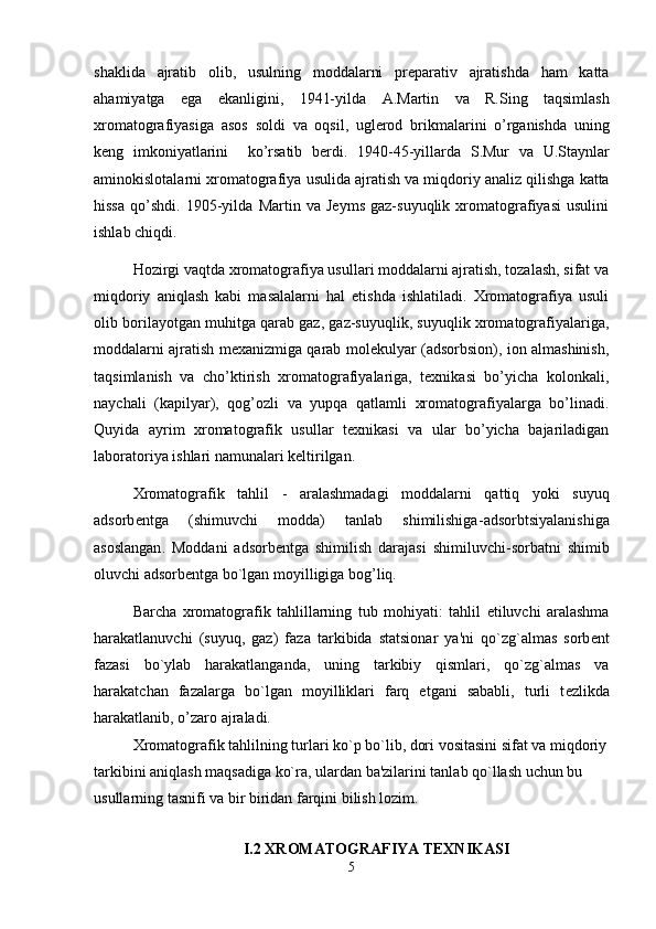 shaklida   ajratib   olib ,   usulning   moddalarni   preparativ   ajratishda   ham   katta
ahamiyatga   ega   ekanligini ,   1941- yilda   A . Martin   va   R . Sing   taqsimlash
xromatografiyasiga   asos   soldi   va   oqsil ,   uglerod   brikmalarini   o ’ rganishda   uning
keng   imkoniyatlarini     ko ’ rsatib   berdi .   1940-45- yillarda   S . Mur   va   U . Staynlar
aminokislotalarni   xromatografiya   usulida   ajratish   va   miqdoriy   analiz   qilishga   katta
hissa   qo ’ shdi .   1905-yilda   Martin   va   Jeyms   gaz-suyuqlik   xromatografiyasi   usulini
ishlab chiqdi.
Hozirgi vaqtda xromatografiya usullari moddalarni ajratish, tozalash, sifat va
miqdoriy   aniqlash   kabi   masalalarni   hal   etishda   ishlatiladi.   Xromatografiya   usuli
olib borilayotgan muhitga qarab gaz, gaz-suyuqlik, suyuqlik xromatografiyalariga,
moddalarni ajratish mexanizmiga qarab molekulyar (adsorbsion), ion almashinish,
taqsimlanish   va   cho’ktirish   xromatografiyalariga,   texnikasi   bo’yicha   kolonkali,
naychali   (kapilyar),   qog’ozli   va   yupqa   qatlamli   xromatografiyalarga   bo’linadi.
Quyida   ayrim   xromatografik   usullar   texnikasi   va   ular   bo’yicha   bajariladigan
laboratoriya ishlari namunalari keltirilgan.
Xromatografik   tahlil   -   aralashmadagi   moddalarni   qattiq   yoki   suyuq
adsorb е ntga   (shimuvchi   modda)   tanlab   shimilishiga- adsorbtsiyalanishiga
asoslangan .   Moddani   adsorb е ntga   shimilish   darajasi   shimiluvchi - sorbatni   shimib
oluvchi  adsorb е ntga  bo`lgan moyilligiga bog’liq.
Barcha   xromatografik   tahlillarning   tub   mohiyati:   tahlil   etiluvchi   aralashma
harakatlanuvchi   (suyuq,   gaz)   faza   tarkibida   statsionar   ya'ni   qo`zg`almas   sorb е nt
fazasi   bo`ylab   harakatlanganda,   uning   tarkibiy   qismlari,   qo`zg`almas   va
harakatchan   fazalarga   bo`lgan   moyilliklari   farq   etgani   sababli,   turli   t е zlikda
harakatlanib, o’zaro ajraladi.
Xromatografik tahlilning turlari ko`p bo`lib, dori vositasini sifat va miqdoriy
tarkibini aniqlash maqsadiga ko`ra, ulardan ba'zilarini tanlab qo`llash uchun bu 
usullarning tasnifi va bir biridan farqini bilish lozim. 
I.2 XROMATOGRAFIYA TEXNIKASI
5 