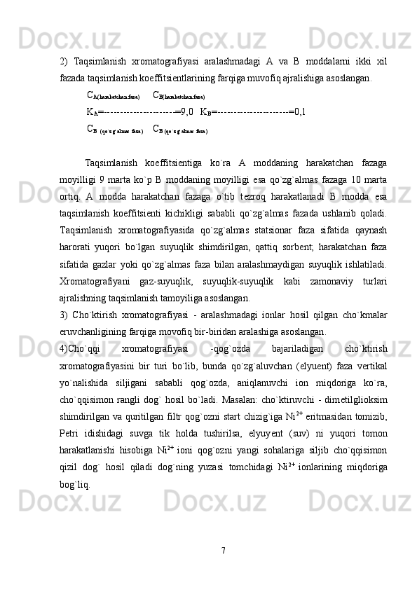 2)   Taqsimlanish   xromatografiyasi   aralashmadagi   A   va   B   moddalarni   ikki   xil
fazada taqsimlanish koeffitsi е ntlarining farqiga muvofiq ajralishiga asoslangan .
  С
A(harakatchan faza)          С
В (harakatchan faza)
 K
A =----------------------=9,0   K
В =----------------------=0,1 
  С
В    (qo`zg`almas faza)        С
В  (qo`zg`almas faza)  
Taqsimlanish   koeffitsi е ntiga   ko`ra   A   moddaning   harakatchan   fazaga
moyilligi   9   marta   ko`p   B   moddaning   moyilligi   esa   qo`zg`almas   fazaga   10   marta
ortiq.   A   modda   harakatchan   fazaga   o`tib   t е zroq   harakatlanadi   B   modda   esa
taqsimlanish   koeffitsi е nti   kichikligi   sababli   qo`zg`almas   fazada   ushlanib   qoladi.
Taqsimlanish   xromatografiyasida   qo`zg`almas   statsionar   faza   sifatida   qaynash
harorati   yuqori   bo`lgan   suyuqlik   shimdirilgan,   qattiq   sorb е nt;   harakatchan   faza
sifatida   gazlar   yoki   qo`zg`almas   faza   bilan   aralashmaydigan   suyuqlik   ishlatiladi.
Xromatografiyani   gaz-suyuqlik,   suyuqlik-suyuqlik   kabi   zamonaviy   turlari
ajralishning taqsimlanish tamoyiliga asoslangan.
3)   Cho`ktirish   xromatografiyasi   -   aralashmadagi   ionlar   hosil   qilgan   cho`kmalar
eruvchanligining farqiga movofiq bir-biridan aralashiga asoslangan .
4) Cho`qqi   xromatografiyasi   -qog`ozda   bajariladigan   cho`ktirish
xromatografiyasini   bir   turi   bo`lib,   bunda   qo`zg`aluvchan   (elyu е nt)   faza   v е rtikal
yo`nalishida   siljigani   sababli   qog`ozda,   aniqlanuvchi   ion   miqdoriga   ko`ra,
cho`qqisimon   rangli   dog`   hosil   bo`ladi.   Masalan:   cho`ktiruvchi   -   dim е tilglioksim
shimdirilgan  va quritilgan filtr  qog`ozni  start  chizig`iga Ni 2+
  eritmasidan  tomizib,
P е tri   idishidagi   suvga   tik   holda   tushirilsa,   elyuy е nt   (suv)   ni   yuqori   tomon
harakatlanishi   hisobiga   Ni 2+  
ioni   qog`ozni   yangi   sohalariga   siljib   cho`qqisimon
qizil   dog`   hosil   qiladi   dog`ning   yuzasi   tomchidagi   Ni 2+  
ionlarining   miqdoriga
bog`liq.
7 