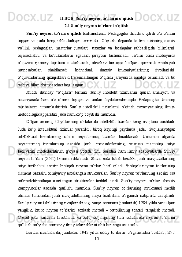 II.BOB.  Sun`iy neyron to`rlarni o`qitish
2.1 Sun`iy neyron to`rlarni o`qitish
Sun’iy   neyron   tо‘rini   о‘qitish   tushunchasi.   Pedagogika   ilmida  о‘qitish о‘z о‘rnini
topgan   va   juda   keng   ishlatiladigan   termindir.   О‘qitish   deganda   ta’lim   olishning   asosiy
yо‘lini,   pedagoglar,   masterlar   (ustalar),   ustozlar   va   boshqalar   rahbarligida   bilimlarni,
bajaraolishni   va   kо‘nikmalarni   egallash   jarayoni   tushuniladi.   Ta’lim   olish   mobaynida
о‘quvchi   ijtimoiy   tajribani   о‘zlashtiradi,   obyektiv   borliqqa   bо‘lgan   qimmatli-emotsiyali
munosabatlari   shakllanadi.   Individual,   shaxsiy   imkoniyatlarining   rivojlanishi,
о‘quvchilarning   qiziqishlari   differensiallangan   о‘qitish   jarayonida   amalga   oshiriladi   va   bu
tarbiya   bilan   chambarchas   bog‘langan.
Xuddi   shunday   “о‘qitish”   termini   Sun’iy   intellekt   tizimlarini   qurish   amaliyoti   va
nazariyasida   ham   о‘z   о‘rnini   topgan   va   undan   foydalanishmoqda.   Pedagogika   fanining
tajribalarini   umumlashtirish   Sun’iy   intellektli   tizimlarni   о‘qitish   nazariyasining   ilmiy-
metodologik apparatini   juda   ham   kо‘p   boyitishi   mumkin.
О ‘tgan   asrning   50   yillarining   о ‘rtalarida   intellektli   tizimlar   keng   rivojlana   boshladi.
Juda   k о ‘p   intellektual   tizimlar   yaratildi,   biroq   keyingi   paytlarda   jadal   rivojlanayotgan
intellektual   tizimlarning   sohasi   neyrotarmoq   tizimlar   hisoblanadi.   Umuman   olganda
neyrotarmoq   tizimlarning   asosida   jonli   mavjudotlarning,   xususan   insonning   miya
faoliyatini   modellashtirish   g‘oyasi   yotadi.   Shu   boisdan   ham   ilmiy   adabiyotlarda   Sun’iy
neyron   t о ‘rlari   (SNT)   termini   ishlatiladi.   Shuni   esda   tutish   kerakki   jonli   mavjudotlarning
miya   tuzilishini   asosini   biologik   neyron   t о ‘rlari   hosil   qiladi.   Biologik   neyron   t о ‘rlarining
element   bazasini   ximiyaviy   asoslangan   strukturalar, Sun’iy neyron t о ‘rlarining asosini esa
mikroelektronikaga   asoslangan   strukturalar   tashkil   etadi.   Sun’iy   neyron   t о ‘rlari   shaxsiy
kompyuterlar   asosida   qurilishi   mumkin.   Sun’iy   neyron   t о ‘rlarining   strukturasi   medik
olimlar   tomonidan   jonli   mavjudotlarning   miya   tuzilishini   о ‘rganish   natijasida   aniqlandi.
Sun’iy neyron tshrlarining rivojlanishidagi yangi rezonans (jonlanish) 1984   yilda   yaratilgan
yangilik,   ixtiro   neyron   t о ‘rlarini   sozlash   metodi   –   xatolikning   teskari   tarqalish   metodi.
Metod   juda   samarali   hisoblandi   va   xalq   x о ‘jaligining   turli   sohalarida   neyron   t о ‘rlarini
q о ‘llash b о ‘yicha ommaviy ilmiy izlanishlarni olib   borishga   asos   soldi.
Barcha   manbalarda,   jumladan   1945   yilda   oddiy   t о ‘rlarni   о ‘rganishdan   boshlab,   SNT
10 