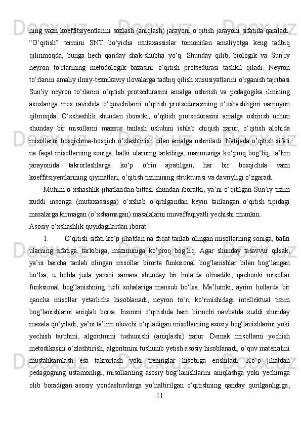 ning   vazn   koeffitsiyentlarini   sozlash   (aniqlash)   jarayoni   о ‘qitish   jarayoni   sifatida   qaraladi.
“ О ‘qitish”   termini   SNT   b о ‘yicha   mutaxassislar   tomonidan   amaliyotga   keng   tadbiq
qilinmoqda,   bunga   hech   qanday   shak-shubha   y о ‘q.   Shunday   qilib,   biologik   va   Sun’iy
neyron   t о ‘rlarining   metodologik   bazasini   о ‘qitish   protsedurasi   tashkil   qiladi.   Neyron
t о ‘rlarini   amaliy   ilmiy-texnikaviy   ilovalarga   tadbiq   qilish   xususiyatlarini  о ‘rganish tajribasi
Sun’iy   neyron   t о ‘rlarini   о ‘qitish   protsedurasini   amalga   oshirish   va   pedagogika   ilmining
asoslariga   mos   ravishda   о ‘quvchilarni   о ‘qitish   protsedurasining   о ‘xshashligini   namoyon
qilmoqda.   О ‘xshashlik   shundan   iboratki,   о ‘qitish   protsedurasini   amalga   oshirish   uchun
shunday   bir   misollarni   maxsus   tanlash   uslubini   ishlab   chiqish   zarur,   о ‘qitish   alohida
misollarni   bosqichma-bosqich   о ‘zlashtirish bilan amalga oshiriladi. Natijada   о ‘qitish sifati
na   faqat misollarning soniga,  balki  ularning tarkibiga, mazmuniga k о ‘proq bog‘liq,   ta’lim
jarayonida   takrorlashlarga   k о ‘p   о ‘rin   ajratilgan,   har   bir   bosqichda   vazn
koeffitsiyentlarining   qiymatlari,   о ‘qitish   tizimining   strukturasi   va   davriyligi   о ‘zgaradi.
Muhim   о ‘xshashlik   jihatlaridan   bittasi   shundan   iboratki,   ya’ni   о ‘qitilgan   Sun’iy   tizim
xuddi   insonga   (mutaxassisga)   о ‘xshab   о ‘qitilgandan   keyin   tanlangan   o‘qitish   tipidagi
masalarga kirmagan ( о ‘xshamagan) masalalarni   muvaffaqiyatli   yechishi   mumkin.
Asosiy   о ‘xshashlik   quyidagilardan iborat:
1. О ‘qitish sifati k о ‘p jihatdan na faqat tanlab olingan misollarning soniga,   balki
ularning   sifatiga,   tarkibiga,   mazmuniga   k о ‘proq   bog‘liq.   Agar   shunday   tasavvur   qilsak,
ya’ni   barcha   tanlab   olingan   misollar   birorta   funksional   bog‘lanishlar   bilan   bog‘langan
b о ‘lsa,   u   holda   juda   yaxshi   samara   shunday   bir   holatda   olinadiki,   qachonki   misollar
funksional   bog‘lanishning   turli   sohalariga   mansub   b о ‘lsa.   Ma’lumki,   ayrim   hollarda   bir
qancha   misollar   yetarlicha   hisoblanadi,   neyron   t о ‘ri   k о ‘rinishidagi   intellektual   tizim
bog‘lanishlarni   aniqlab   bersa.   Insonni   о ‘qitishda   ham   birinchi   navbatda   xuddi   shunday
masala q о ‘yiladi,   ya’ni ta’lim oluvchi  о ‘qiladigan misollarning asosiy bog‘lanishlarini yoki
yechish   tartibini,   algoritmini   tushunishi   (aniqlashi)   zarur.   Demak   misollarni   yechish
metodikasini  о ‘zlashtirish, algoritmini tushunib yetish asosiy hisoblanadi,  о ‘quv   materialini
mustahkamlash   esa   takrorlash   yoki   treninglar   hisobiga   erishiladi.   K о ‘p   jihatdan
pedagogning   ustamonligi,   misollarning   asosiy   bog‘lanishlarini   aniqlashga   yoki   yechimga
olib   boradigan   asosiy   yondashuvlarga   y о ‘naltirilgan   о ‘qitishning   qanday   qurilganligiga,
11 