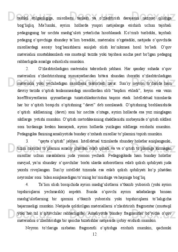 tashkil   etilganligiga,   misollarni   tanlash   va   о ‘zlashtirish   darajasini   nazorat   qilishga
bog‘liqliq.   Ma’lumki,   ayrim   hollarda   yuqori   natijalarga   erishish   uchun   tajribali
pedagogning   bir   nechta   mashg‘uloti   yetarlicha   hisoblanadi.   K о ‘rinib   turibdiki,   tajribali
pedagog   о ‘quvchiga   shunday   ta’lim   beradiki,   materialni   о ‘rgatadiki,   natijada   о ‘quvchida
misollardagi   asosiy   bog‘lanishlarni   aniqlab   olish   k о ‘nikmasi   hosil   b о ‘ladi.   О ‘quv
materialini   mustahkamlash   esa   mustaqil   tarzda   yoki   tajribasi   ancha   past   b о ‘lgan   pedagog
rahbarligida   amalga   oshirilishi   mumkin.
2. О ‘zlashtiriladigan   materialni   takrorlash   jabhasi.   Har   qanday   sohada   о ‘quv
materialini   о ‘zlashtirishning   xususiyatlaridan   bittasi   shundan   iboratki   о ‘zlashtiriladigan
materialni   yoki   yechiladigan   misollarni   takrorlash   zarur.   Sun’iy   neyron   t о ‘rlarida   ham
davriy   tarzda   о ‘qitish   tanlanmasidagi   misollardan   olib   “taqdim   etiladi”,   keyin   esa   vazn
koeffitsiyentlarini   qiymatlariga   tuzatishlarkiritishni   taqozo   etadi.   Intellektual   tizimlarda
har   bir   о ‘qitish   bosqichi   о ‘qitishning   “davri”   deb   nomlanadi.   О ‘qitishning   boshlanishida
о ‘qitish   sikllarining   (davri)   soni   bir   nechta   о ‘ntaga,   ayrim   hollarda   esa   yuz   minglagan
sikllarga   yetishi   mumkin.   О ‘qitish   metodikasining   shakllanishi   mobaynida   о ‘qitish   sikllari
soni   birdaniga   keskin   kamayadi,   ayrim   hollarda   yuzlagan   sikllarga   erishishi   mumkin.
Pedagogika   fanining   amaliyotida   bunday   о ‘xshash   misollar   t о ‘plamini   topish   mumkin.
3. “qayta   о ‘qitish”   jabhasi.   Intellektual   tizimlarda   shunday   holatlar   aniqlanganki,
tizim misollar t о ‘plamini amaliy jihatdan eslab qoladi va va   о ‘qitish   t о ‘plamiga   kirmagan
misollar   uchun   masalalarni   juda   yomon   yechadi.   Pedagogikada   ham   bunday   holatlar
mavjud,   ya’ni   shunday   о ‘quvchilar   borki   ularda  axborotlarni  eslab  qolish  qobiliyati  juda
yaxshi   rivojlangan.   Sun’iy   intellekt   tizimida   esa   eslab   qolish   qobiliyati   k о ‘p   jihatdan
neyronlar   soni   bilan   aniqlanadigan   t о ‘rning   k о ‘rinishiga   va   hajmiga   bog‘liq.
4. Ta’lim   olish   bosqichida   ayrim   mashg‘ulotlarni   о ‘tkazib   yuborish   (yoki   ayrim
topshiriqlarni   yechmaslik)   aspekti.   Bunda   о ‘quvchi   ayrim   sababalarga   binoan
mashg‘ulotlarning   bir   qismini   о ‘tkazib   yuborishi   yoki   topshiriqlarni   t о ‘laligicha
bajarmasligi mumkin. Natijada qoldirilgan materiallarni   о ‘zlashtirish   fragmentar (mustaqil
yoki   har   xil   о ‘qituvchilar   rahbarligida).   Amaliyotda   bunday   fragmentlar   b о ‘yicha   о ‘quv
materialini   о ‘zlashtirishga   bir   qancha   tuzatishlar   natijasida   ijobiy   erishish   mumkin.
Neyron   t о ‘rlariga   nisbatan   fragmentli   о ‘qitishga   erishish   mumkin,   qachonki
12 