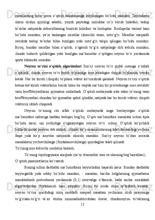 misollarning   biror   qismi   о ‘qitish   tanlanmasiga   kiritilmagan   b о ‘lishi   mumkin.   Tajribalarni
ularni   olishni   qiyinligi   sababli,   yozish   paytidagi   uzilishlar   r о ‘y   berish   holatlari,   tashqi
ta’sirlar   natijasida   axborotlarning   buzilish   holatlari   va   boshqalar.   Boshqacha   variant   ham
b о ‘lishi   mumkin,   ya’ni   tanlangan   misollar   ishonchli   emas,   not о ‘g‘ri.   Misollar   maqsadli
ravishda   tashqi   ta’sirlar   bilan   buzilgan   yoki   not о ‘g‘ri   talqin   qilingan   b о ‘lishi   mumkin.
Biroq,   bunday   misollar   bilan   о ‘qitish,   о ‘rgatish   t о ‘g‘ri   natijalarga   olib   kelishi   mumkin,
chunki   tushirib   qoldirilgan   yoki   buzilgan   ma’lumotlar   о ‘qitilgan   neyron   t о ‘ri   yordamida
qayta   tiklanishi   mumkin.
Neyron   t о ‘rini   о ‘qitish   algoritmlari   Sun’iy   neyron   t о ‘ri   xuddi   insonga   о ‘xshab
о ‘qitiladi,   chunki   neyron   t о ‘ri   kirish   t о ‘plamiga   mos   keladigan   chiqish   t о ‘plamini   berishi
kerak.   Har   bir   kirish   (chiqish)   t о ‘plami   vektor   k о ‘rinishida qaraladi. Neyron t о ‘rini  о ‘qitish
ketma-ket kirish vektorlarini berish   bilan bir vaqtda ma’lum bir protseduraga   mos ravishdv
vazn koeffitsiyentlarini   qiymatini sozlashadi.   О ‘qitish mobaynida asta sekin t о ‘rning vazn
koeffitsiyentlari   shunday   bir   qiymatlar   qabul   qiladiki,   natijada   har   bir   kirish   vektori   chiqish
vektorini   ishlab   chiqaradi.
Neyron   t о ‘rining   ish   sifati   о ‘qitish   mobaynida   unga   berilayotgan   о ‘qitish
ma’lumotlari   naboriga   haddan   tashqari   bog‘liq.   О ‘quv   ma’lumotlari   masalsha   uchun   tipik
b о ‘lishi   zarur,   uni   yechishga   о ‘rganayotgan   neyron   t о ‘ri   uchun.   О ‘qitish   k о ‘pchilik
hollarda   unikal   jarayon   deb   ataladi.,   chunki   k о ‘p   muammolarning   talab   doirasidagi   yechimi
faqat   juda   k о ‘p   sinovlar   natijasida   olinishi   mumkin.   Sun’iy   neyron   t о ‘rlari   asosida
masalalarni   yechuvchilarga   (foydalanuvchilarga)   quyidagilar   talab   qilinadi:
T о ‘rning   mos   keluvchi   modelini   tanlash;
T о ‘rning   topologiyasini   aniqlash   (ya’ni   elementlar   soni   va   ularning   bog‘lanishlari);
О ‘qitish   parametrlarini   k о ‘rsatish.
Buning uchun dastlabki ma’lumotlarni tayyorlashni bajarish zarur. Bunday   dastlabki
tayyorgarlik   juda   oddiy   b о ‘lishi   mumkin,   -   masalan,   barcha   belgilarning   qiymatlarini
masshtablash   protsedurasi   yordamida   (0,1)   intervalga   о ‘tkazish,   balki   ancha   murakkab
algoritmlardan   foydalanish   ham   mumkin.   Biroq   bu   yerda   shuni   ta’kidlash   kerakki,
neyron   t о ‘rini   qurishdagi   uzoq   muddatli   maqsad   masalani   yechimini   olish   jarayoniga
t о ‘g‘ridan-t о ‘g‘ri   ta’sir   etishni   minimallashtirishdan   iborat,   chunkineyron   t о ‘ralrining
13 