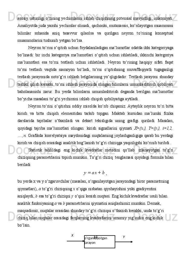 asosiy   ustunligi   о ‘zining   yechimlarini   ishlab   chiqishning potensial mavjudligi, imkoniyati.
Amaliyotda juda yaxshi yechimlar   olinadi,   qachonki,   mutaxassis,   k о ‘rilayotgan   muammoni
bilimlar   sohasida   aniq   tasavvur   qilaolsa   va   qurilgan   neyron   t о ‘rining   konseptual
muammolarini tushunib   yetgan   b о ‘lsa.
Neyron   t о ‘rini   о ‘qitish   uchun   foydalaniladigan   ma’lumotlar   odatda   ikki   kategoriyaga
b о ‘linadi:  bir  inchi  kategoriya  ma’lumotlari   о ‘qitish  uchun ishlatiladi,   ikkinchi   kategoriya
ma’lumotlari   esa   t о ‘rni   testlash   uchun   ishlatiladi.   Neyron   t о ‘rining   haqiqiy   sifati   faqat
t о ‘rni   testlash   vaqtida   namoyon   b о ‘ladi,   t о ‘rni   о ‘qitishning   muvaffaqiyatli   tugaganligi
testlash   jarayonida   not о ‘g‘ri   ishlash   belgilarining y о ‘qligidadir. Testlash jarayoni shunday
tashkil qilish kerakki, t о ‘rni   ishlash   jarayonida   olingan   bilimlarni   umumlashtirish   qobiliyati
baholananishi   zarur.   Bu   yerda   bilimlarni   umumlashtirish   deganda   berilgan   ma’lumotlar
b о ‘yicha   masalani   t о ‘g‘ri   yechimini   ishlab   chiqish   qobiliyatiga   aytiladi.
Neyron t о ‘rini   о ‘qitishni oddiy misolda k о ‘rib chiqamiz. Aytaylik neyron   t о ‘ri   bitta
kirish   va   bitta   chiqish   elementidan   tarkib   topgan.   Maktab   kursidan   ma’lumki   fizika
darslarida   tajribalar   о ‘tkaziladi   va   dekart   tekisligida   uning   grafigi   quriladi.   Masalan,
quyidagi   tajriba   ma’lumotlari   olingan:   kirish   signallarini   qiymati   X={x
i },   Y={y
i },   i=1,2,
….,n.   Grafikda   korrelyatsiya   maydonidagi   nuqtalarning   joylashganligiga qarab bu yerdagi
kirish va chiqish orasidagi analitik bog‘lanish   t о ‘g‘ri   chiziqga   yaqinligshi   k о ‘rinib   turibdi   .
Statistik   tahlildagi   eng   kichik   kvadratlar   metodini   q о ‘llab   izlanayotgan   t о ‘g‘ri
chiziqning   parametrlarini   topish   mumkin.   T о ‘g‘ri   chiziq   tenglamasi   quyidagi   formula   bilan
beriladi
y   =   ax   +   b  
,
bu   yerda   x   va   y   о ‘zgaruvchilar   (masalan,   о ‘rganilayotgan   jarayondagi   biror   parametrning  
qiymatlari),   a   t о ‘g‘ri   chiziqning   x   о ‘qiga   nisbatan   qiyshayishini   yoki gradiyentini 
aniqlaydi,  b  esa t о ‘g‘ri chiziqni  y  о ‘qini kesish nuqtasi. Eng kichik   kvadratlar   usuli   bilan  
analitik   funksiyaning   a   va   b   parametrlarini   qiymatini   aniqlashimiz   mumkin. Demak, 
maqsadimiz, nuqtalar orasidan shunday t о ‘g‘ri chiziqni  о ‘tkazish   kerakki,   unda   t о ‘g‘ri  
chiziq   bilan   nuqtalar   orasidagi   farqlarning   kvadratlarini   umumiy   yig‘indisi   eng   kichik  
b о ‘lsin.
14Х
У
oʼrganilayotgan  
jarayon 