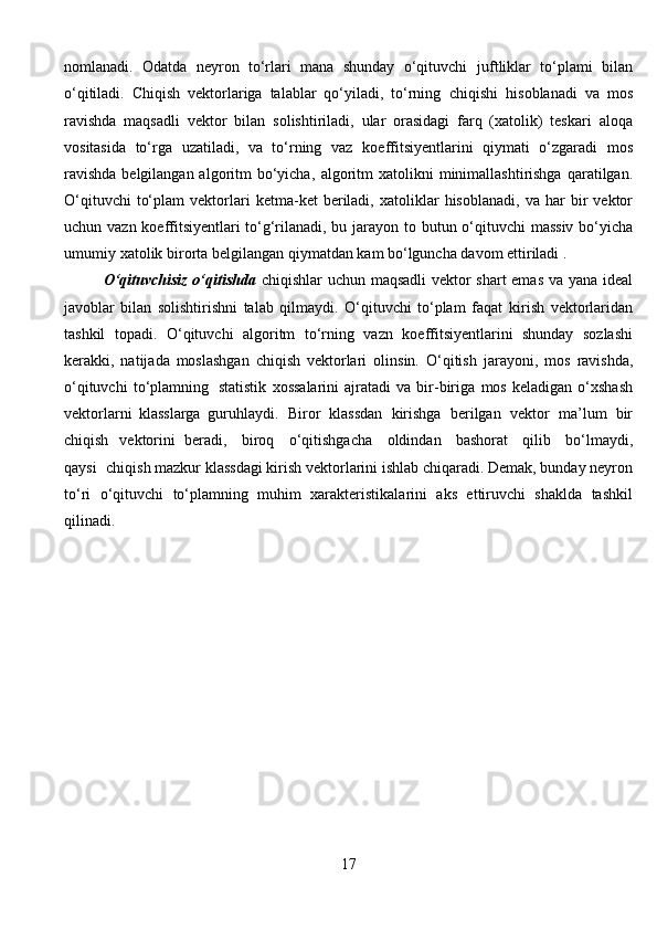 nomlanadi.   Odatda   neyron   tо‘rlari   mana   shunday   о‘qituvchi   juftliklar   tо‘plami   bilan
о‘qitiladi.   Chiqish   vektorlariga   talablar   qо‘yiladi,   tо‘rning   chiqishi   hisoblanadi   va   mos
ravishda   maqsadli   vektor   bilan   solishtiriladi,   ular   orasidagi   farq   (xatolik)   teskari   aloqa
vositasida   tо‘rga   uzatiladi,   va   tо‘rning   vaz   koeffitsiyentlarini   qiymati   о‘zgaradi   mos
ravishda  belgilangan algoritm  bо‘yicha,   algoritm  xatolikni   minimallashtirishga  qaratilgan.
О‘qituvchi   tо‘plam   vektorlari   ketma-ket   beriladi,   xatoliklar   hisoblanadi,   va   har   bir   vektor
uchun   vazn   koeffitsiyentlari tо‘g‘rilanadi, bu jarayon   to butun о‘qituvchi   massiv bо‘yicha
umumiy   xatolik   birorta   belgilangan   qiymatdan   kam   bо‘lguncha davom ettiriladi .
О‘qituvchisiz о‘qitishda   chiqishlar uchun   maqsadli vektor shart emas va   yana ideal
javoblar   bilan   solishtirishni   talab   qilmaydi.   О‘qituvchi   tо‘plam   faqat   kirish   vektorlaridan
tashkil   topadi.   О‘qituvchi   algoritm   tо‘rning   vazn   koeffitsiyentlarini   shunday   sozlashi
kerakki,   natijada   moslashgan   chiqish   vektorlari   olinsin.   О‘qitish   jarayoni,   mos   ravishda,
о‘qituvchi   tо‘plamning   statistik   xossalarini   ajratadi   va   bir-biriga   mos   keladigan   о‘xshash
vektorlarni   klasslarga   guruhlaydi.   Biror   klassdan   kirishga   berilgan   vektor   ma’lum   bir
chiqish   vektorini   beradi,   biroq   о‘qitishgacha   oldindan   bashorat   qilib   bо‘lmaydi,
qaysi   chiqish mazkur klassdagi kirish vektorlarini ishlab chiqaradi. Demak, bunday neyron
tо‘ri   о‘qituvchi   tо‘plamning   muhim   xarakteristikalarini   aks   ettiruvchi   shaklda   tashkil
qilinadi. 
17 