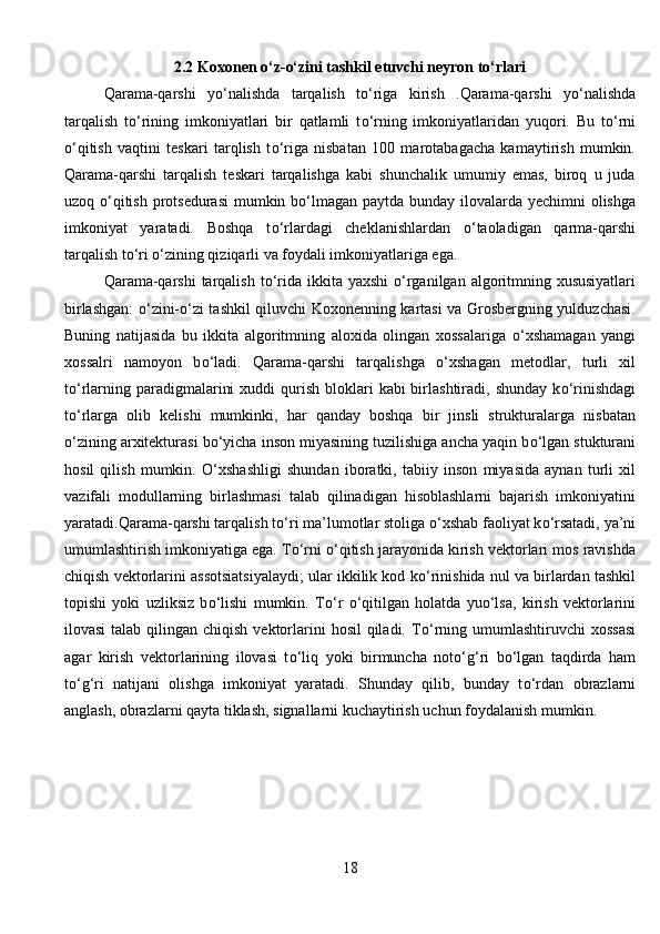 2.2 Koxonen о‘z-о‘zini tashkil etuvchi neyron tо‘rlari
Qarama-qarshi   y о ‘nalishda   tarqalish   t о ‘riga   kirish   .Qarama-qarshi   y о ‘nalishda
tarqalish   t о ‘rining   imkoniyatlari   bir   qatlamli   t о ‘rning   imkoniyatlaridan   yuqori.   Bu   t о ‘rni
о ‘qitish   vaqtini   teskari   tarqlish   t о ‘riga   nisbatan   100   marotabagacha   kamaytirish   mumkin.
Qarama-qarshi   tarqalish   teskari   tarqalishga   kabi   shunchalik   umumiy   emas,   biroq   u   juda
uzoq   о ‘qitish protsedurasi  mumkin b о ‘lmagan paytda bunday ilovalarda yechimni olishga
imkoniyat   yaratadi.   Boshqa   t о ‘rlardagi   cheklanishlardan   о ‘taoladigan   qarma-qarshi
tarqalish t о ‘ri  о ‘zining qiziqarli va foydali imkoniyatlariga ega.   
Qarama-qarshi  tarqalish t о ‘rida ikkita yaxshi   о ‘rganilgan algoritmning xususiyatlari
birlashgan:   о ‘zini- о ‘zi tashkil qiluvchi Koxonenning kartasi va Grosbergning yulduzchasi.
Buning   natijasida   bu   ikkita   algoritmning   aloxida   olingan   xossalariga   о ‘xshamagan   yangi
xossalri   namoyon   b о ‘ladi.   Qarama-qarshi   tarqalishga   о ‘xshagan   metodlar,   turli   xil
t о ‘rlarning paradigmalarini   xuddi  qurish  bloklari   kabi  birlashtiradi,  shunday  k о ‘rinishdagi
t о ‘rlarga   olib   kelishi   mumkinki,   har   qanday   boshqa   bir   jinsli   strukturalarga   nisbatan
о ‘zining arxitekturasi b о ‘yicha inson miyasining tuzilishiga ancha yaqin b о ‘lgan stukturani
hosil   qilish   mumkin.   О ‘xshashligi   shundan   iboratki,   tabiiy   inson   miyasida   aynan   turli   xil
vazifali   modullarning   birlashmasi   talab   qilinadigan   hisoblashlarni   bajarish   imkoniyatini
yaratadi.Qarama-qarshi tarqalish t о ‘ri ma’lumotlar stoliga  о ‘xshab faoliyat k о ‘rsatadi, ya’ni
umumlashtirish imkoniyatiga ega. T о ‘rni  о ‘qitish jarayonida kirish vektorlari mos ravishda
chiqish vektorlarini assotsiatsiyalaydi; ular ikkilik kod k о ‘rinishida nul va birlardan tashkil
topishi   yoki   uzliksiz   b о ‘lishi   mumkin.   T о ‘r   о ‘qitilgan   holatda   yu о ‘lsa,   kirish   vektorlarini
ilovasi  talab qilingan chiqish  vektorlarini  hosil  qiladi. T о ‘rning umumlashtiruvchi  xossasi
agar   kirish   vektorlarining   ilovasi   t о ‘liq   yoki   birmuncha   not о ‘g‘ri   b о ‘lgan   taqdirda   ham
t о ‘g‘ri   natijani   olishga   imkoniyat   yaratadi.   Shunday   qilib,   bunday   t о ‘rdan   obrazlarni
anglash, obrazlarni qayta tiklash, signallarni kuchaytirish uchun foydalanish mumkin. 
18 