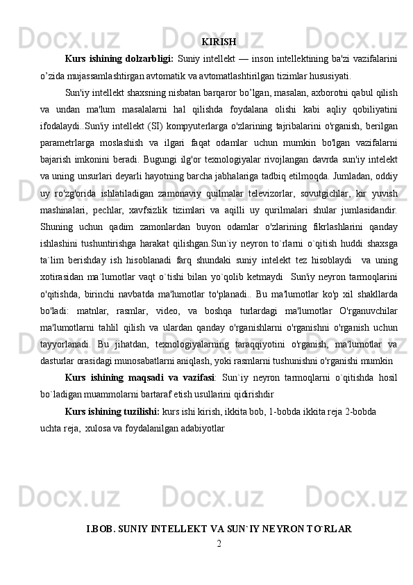 KIRISH
Kurs   ishining   dolzarbligi:   Suniy  intеllеkt   —   inson   intеllеktining  ba'zi   vazifalarini
o’zida mujassamlashtirgan avtomatik va avtomatlashtirilgan tizimlar hususiyati.
Sun'iy intеllеkt shaxsning nisbatan barqaror bo’lgan, masalan, axborotni qabul qilish
va   undan   ma'lum   masalalarni   hal   qilishda   foydalana   olishi   kabi   aqliy   qobiliyatini
ifodalaydi..Sun'iy   intellekt   (SI)   kompyuterlarga  o'zlarining   tajribalarini   o'rganish,   berilgan
parametrlarga   moslashish   va   ilgari   faqat   odamlar   uchun   mumkin   bo'lgan   vazifalarni
bajarish   imkonini   beradi.   Bugungi   ilg'or   texnologiyalar   rivojlangan   davrda   sun'iy   intelekt
va uning unsurlari deyarli hayotning barcha jabhalariga tadbiq etilmoqda. Jumladan, oddiy
uy   ro'zg'orida   ishlatiladigan   zamonaviy   quilmalar   televizorlar,   sovutgichlar,   kir   yuvish
mashinalari,   pechlar,   xavfsizlik   tizimlari   va   aqilli   uy   qurilmalari   shular   jumlasidandir.
Shuning   uchun   qadim   zamonlardan   buyon   odamlar   o'zlarining   fikrlashlarini   qanday
ishlashini   tushuntirishga   harakat   qilishgan.Sun`iy   neyron   to`rlarni   o`qitish   huddi   shaxsga
ta`lim   berishday   ish   hisoblanadi   farq   shundaki   suniy   intelekt   tez   hisoblaydi     va   uning
xotirasidan   ma`lumotlar   vaqt   o`tishi   bilan   yo`qolib   ketmaydi     Sun'iy   neyron   tarmoqlarini
o'qitishda,   birinchi   navbatda   ma'lumotlar   to'planadi..   Bu   ma'lumotlar   ko'p   xil   shakllarda
bo'ladi:   matnlar,   rasmlar,   video,   va   boshqa   turlardagi   ma'lumotlar   O'rganuvchilar
ma'lumotlarni   tahlil   qilish   va   ulardan   qanday   o'rganishlarni   o'rganishni   o'rganish   uchun
tayyorlanadi.   Bu   jihatdan,   texnologiyalarning   taraqqiyotini   o'rganish,   ma'lumotlar   va
dasturlar orasidagi munosabatlarni aniqlash, yoki rasmlarni tushunishni o'rganishi mumkin
Kurs   ishining   maqsadi   va   vazifasi :   Sun`iy   neyron   tarmoqlarni   o`qitishda   hosil
bo`ladigan muammolarni bartaraf etish usullarini qidirishdir
Kurs ishining tuzilishi:  kurs ishi kirish, ikkita bob, 1-bobda ikkita reja 2-bobda 
uchta reja,  xulosa va foydalanilgan adabiyotlar 
I.BOB. SUNIY INTELLEKT VA SUN`IY NEYRON TO`RLAR
2 