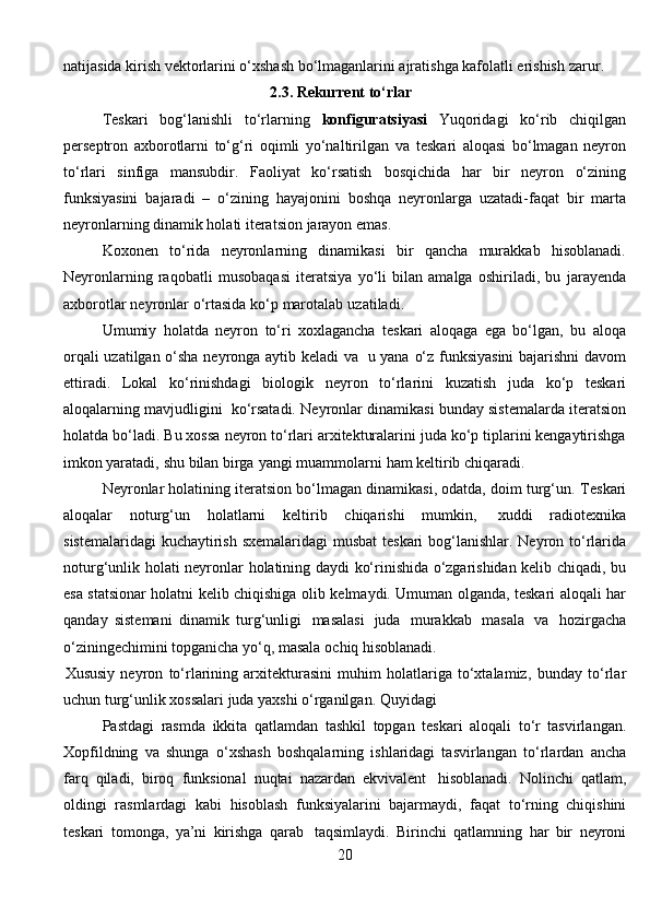 natijasida kirish vektorlarini о‘xshash bо‘lmaganlarini ajratishga kafolatli erishish   zarur.
                                                       2.3.  Rekurrent   t о ‘rlar
Teskari   bog‘lanishli   tо‘rlarning   konfiguratsiyasi   Yuqoridagi   kо‘rib   chiqilgan
perseptron   axborotlarni   tо‘g‘ri   oqimli   yо‘naltirilgan   va   teskari   aloqasi   bо‘lmagan   neyron
tо‘rlari   sinfiga   mansubdir.   Faoliyat   kо‘rsatish   bosqichida   har   bir   neyron   о‘zining
funksiyasini   bajaradi   –   о‘zining   hayajonini   boshqa   neyronlarga   uzatadi-faqat   bir   marta
neyronlarning dinamik holati iteratsion   jarayon   emas.
Koxonen   tо‘rida   neyronlarning   dinamikasi   bir   qancha   murakkab   hisoblanadi.
Neyronlarning   raqobatli   musobaqasi   iteratsiya   yо‘li   bilan   amalga   oshiriladi,   bu   jarayenda
axborotlar   neyronlar   о‘rtasida   kо‘p   marotalab   uzatiladi.
Umumiy   holatda   neyron   tо‘ri   xoxlagancha   teskari   aloqaga   ega   bо‘lgan,   bu   aloqa
orqali uzatilgan о‘sha neyronga aytib keladi va   u yana   о‘z funksiyasini  bajarishni davom
ettiradi.   Lokal   kо‘rinishdagi   biologik   neyron   tо‘rlarini   kuzatish   juda   kо‘p   teskari
aloqalarning   mavjudligini   kо‘rsatadi.   Neyronlar dinamikasi bunday sistemalarda   iteratsion
holatda   bо‘ladi.   Bu xossa   neyron tо‘rlari arxitekturalarini juda kо‘p tiplarini kengaytirishga
imkon yaratadi,   shu   bilan   birga   yangi   muammolarni   ham   keltirib   chiqaradi.
Neyronlar holatining iteratsion bо‘lmagan dinamikasi, odatda, doim turg‘un.   Teskari
aloqalar   noturg‘un   holatlarni   keltirib   chiqarishi   mumkin,   xuddi   radiotexnika
sistemalaridagi   kuchaytirish   sxemalaridagi   musbat   teskari   bog‘lanishlar.   Neyron   tо‘rlarida
noturg‘unlik   holati   neyronlar   holatining   daydi   kо‘rinishida о‘zgarishidan kelib chiqadi, bu
esa statsionar holatni kelib chiqishiga   olib kelmaydi. Umuman olganda, teskari aloqali har
qanday   sistemani   dinamik   turg‘unligi   masalasi   juda   murakkab   masala   va   hozirgacha
о‘ziningechimini topganicha   yо‘q, masala   ochiq   hisoblanadi.
Xususiy   neyron   tо‘rlarining   arxitekturasini   muhim   holatlariga   tо‘xtalamiz,   bunday   tо‘rlar
uchun turg‘unlik xossalari juda yaxshi о‘rganilgan.   Quyidagi 
Pastdagi   rasmda   ikkita   qatlamdan   tashkil   topgan   teskari   aloqali   t о ‘r   tasvirlangan.
Xopfildning   va   shunga   о ‘xshash   boshqalarning   ishlaridagi   tasvirlangan   t о ‘rlardan   ancha
farq   qiladi,   biroq   funksional   nuqtai   nazardan   ekvivalent   hisoblanadi.   Nolinchi   qatlam,
oldingi   rasmlardagi   kabi   hisoblash   funksiyalarini   bajarmaydi,   faqat   t о ‘rning   chiqishini
teskari   tomonga,   ya’ni   kirishga   qarab   taqsimlaydi.   Birinchi   qatlamning   har   bir   neyroni
20 