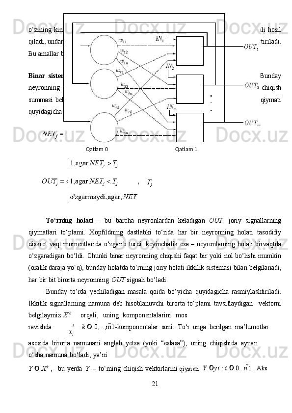 xiо ‘zining   kirishidagi   signallarni   о ‘lchamlashtirilgan   summasini   hisoblab   NET   signali   hosil
qiladi, undan keyin bu   signal nochiziqli F funksiya yordamida OUT signaliga  о ‘zgartiriladi.
Bu amallar   boshqa   t о ‘rlardagi   neyronlar   bilan   о ‘xshashdir.
Binar   sistemalar.   D.Xopfildning   birinchi   ishida   F   oddiy   porog   funksiyasi   edi.   Bunday
neyronning chiqishi  birga teng, agar boshqa neyronlarning solishtirma   о ‘lchangan chiqish
summasi  belgilangan satxdan      Т       katta b о ‘lsa, aks holda u   nolga   teng.   Sathning   qiymati
quyidagicha   hisoblanadi.
Tо‘rning   holati   –   bu   barcha   neyronlardan   keladigan   OUT   joriy   signallarning
qiymatlari   tо‘plami.   Xopfildning   dastlabki   tо‘rida   har   bir   neyronning   holati   tasodifiy
diskret   vaqt   momentlarida   о‘zgarib   turdi,   keyinchalik   esa   –   neyronlarning   holati   birvaqtda
о‘zgaradigan   bо‘ldi.   Chunki   binar   neyronning   chiqishi faqat bir yoki nol bо‘lishi mumkin
(oralik daraja yо‘q), bunday holatda   tо‘rning   joriy   holati   ikkilik   sistemasi   bilan   belgilanadi,
har   bir   bit   birorta   neyronning   OUT   signali   bо‘ladi.
Bunday   tо‘rda   yechiladigan   masala   qoida   bо‘yicha   quyidagicha   rasmiylashtiriladi.
Ikkilik   signallarning   namuna   deb   hisoblanuvchi   birorta   tо‘plami   tavsiflaydigan   vektorni
belgilaymiz X   k
orqali,   uning   komponentalarini   mos
ravishda k
k      0,...,m 1-komponentalar   soni.   T о ‘r   unga   berilgan   ma’lumotlar
asosida   birorta   namunani   anglab   yetsa   (yoki   “eslasa”),   uning   chiqishida   aynan
о ‘sha   namuna   b о ‘ladi,   ya’ni
Y      X k
  , bu   yerda   Y   –   t о ‘rning   chiqish   vektorlarini 	
qiymati: 	Y 	yi	 : i 	 0...	n 1. Aks	 
21Qatlam   0 Qatlam   1 