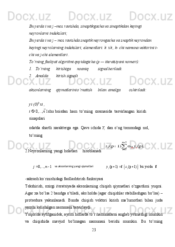 Bu yerda i va j –mos ravishda, sinaptikgacha va sinaptikdan keyingi 
neyronlarni indekslari;
Bu yerda i va j – mos ravishda snaptik neyrongacha va snaptik neyrondan
keyingi neyrolarning indekslari; elementlari. k xk , k- chi namuna vektorini i-
chi va j-chi elementlari .
Tо‘rning faoliyat algoritmi quyidagicha (p — iteratsiyani nomeri):
1. Tо‘rning kirishiga noaniq signal beriladi.
2. Amalda kirish signali
 
aksonlarning qiymatlarini о‘rnatish bilan amalga oshiriladi:
 
yi (0)  xi ,
i      0,..., n   1shu   boisdan   ham   t о ‘rning   sxemasida   tasvirlangan   kirish  
sinapslari
odatda   shartli   xarakterga   ega.   Qavs   ichida  Y
i     dan   о ‘ng   tomondagi   nol,  
t о ‘rning
2. Neyronlarning yangi   holatlari hisoblanadi   	
j  0,...,	 n 1 va aksonlarning	 yangi	 qiymatlari	 	y j (p 1)  f s j (p 1)  b u	 yerd a	   f 
-sakrash ko`rinishidagi faollashtirish funksiyasi
Tekshirish,   oxirgi   iteratsiyada   aksonlarning   chiqish   qiymatlari   о‘zgardimi   yuqmi.
Agar xa bо‘lsa 2 bandga о‘tiladi, aks holda (agar chiqishlar stabillashgan   bо‘lsa) –
protsedura   yakunlanadi.   Bunda   chiqish   vektori   kirish   ma’lumotlari   bilan   juda
yaxshi   kelishilgan   namunani   tasvirlaydi
Yuqorida aytilganidek, ayrim hollarda tо‘r namunalarni anglab yetmasligi   mumkin
va   chiqishida   mavjud   bо‘lmagan   namunani   berishi   mumkin.   Bu   tо‘rning
23 