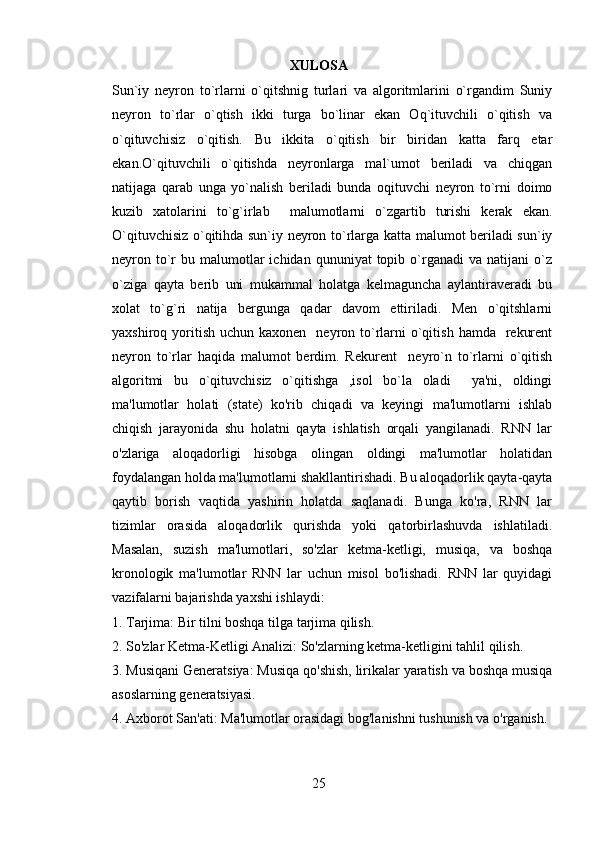XULOSA
Sun`iy   neyron   to`rlarni   o`qitshnig   turlari   va   algoritmlarini   o`rgandim   Suniy
neyron   to`rlar   o`qtish   ikki   turga   bo`linar   ekan   Oq`ituvchili   o`qitish   va
o`qituvchisiz   o`qitish.   Bu   ikkita   o`qitish   bir   biridan   katta   farq   etar
ekan.O`qituvchili   o`qitishda   neyronlarga   mal`umot   beriladi   va   chiqgan
natijaga   qarab   unga   yo`nalish   beriladi   bunda   oqituvchi   neyron   to`rni   doimo
kuzib   xatolarini   to`g`irlab     malumotlarni   o`zgartib   turishi   kerak   ekan.
O`qituvchisiz o`qitihda sun`iy neyron to`rlarga katta malumot beriladi sun`iy
neyron  to`r   bu  malumotlar  ichidan  qununiyat  topib  o`rganadi   va  natijani   o`z
o`ziga   qayta   berib   uni   mukammal   holatga   kelmaguncha   aylantiraveradi   bu
xolat   to`g`ri   natija   bergunga   qadar   davom   ettiriladi.   Men   o`qitshlarni
yaxshiroq yoritish  uchun kaxonen     neyron to`rlarni  o`qitish  hamda    rekurent
neyron   to`rlar   haqida   malumot   berdim.   Rekurent     neyro`n   to`rlarni   o`qitish
algoritmi   bu   o`qituvchisiz   o`qitishga   ,isol   bo`la   oladi     ya'ni,   oldingi
ma'lumotlar   holati   (state)   ko'rib   chiqadi   va   keyingi   ma'lumotlarni   ishlab
chiqish   jarayonida   shu   holatni   qayta   ishlatish   orqali   yangilanadi.   RNN   lar
o'zlariga   aloqadorligi   hisobga   olingan   oldingi   ma'lumotlar   holatidan
foydalangan holda ma'lumotlarni shakllantirishadi. Bu aloqadorlik qayta-qayta
qaytib   borish   vaqtida   yashirin   holatda   saqlanadi.   Bunga   ko'ra,   RNN   lar
tizimlar   orasida   aloqadorlik   qurishda   yoki   qatorbirlashuvda   ishlatiladi.
Masalan,   suzish   ma'lumotlari,   so'zlar   ketma-ketligi,   musiqa,   va   boshqa
kronologik   ma'lumotlar   RNN   lar   uchun   misol   bo'lishadi.   RNN   lar   quyidagi
vazifalarni bajarishda yaxshi ishlaydi:
1. Tarjima: Bir tilni boshqa tilga tarjima qilish.
2. So'zlar Ketma-Ketligi Analizi: So'zlarning ketma-ketligini tahlil qilish.
3. Musiqani Generatsiya: Musiqa qo'shish, lirikalar yaratish va boshqa musiqa
asoslarning generatsiyasi.
4. Axborot San'ati: Ma'lumotlar orasidagi bog'lanishni tushunish va o'rganish.
25 