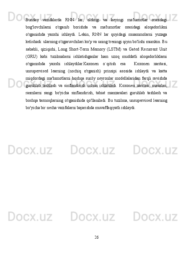 Bunday   vazifalarda   RNN   lar,   oldingi   va   keyingi   ma'lumotlar   orasidagi
bog'lovchilarni   o'rganib   borishda   va   ma'lumotlar   orasidagi   aloqadorlikni
o'rganishda   yaxshi   ishlaydi.   Lekin,   RNN   lar   quyidagi   muammolarni   yuzaga
kelishadi: ularning o'zgaruvchilari ko'p va uning treningi qiyin bo'lishi mumkin. Bu
sababli,   qiziqishi,   Long   Short-Term   Memory   (LSTM)   va   Gated   Recurrent   Unit
(GRU)   kabi   tuzilmalarni   ishlatishganlar   ham   uzoq   muddatli   aloqadorliklarni
o'rganishda   yaxshi   ishlaydilar.Kaxonen   o`qitish   esa     Koxonen   xaritasi,
unsupervised   learning   (nochiq   o'rganish)   prinsipi   asosida   ishlaydi   va   katta
miqdordagi   ma'lumotlarni   boshqa   sun'iy   neyronlar   modellalaridan   farqli   ravishda
guruhlab   tashlash   va   sinflandirish   uchun   ishlatiladi.   Koxonen   xaritasi,   masalan,
rasmlarni   rangi   bo'yicha   sinflandirish,   tabiat   manzaralari   guruhlab   tashlash   va
boshqa tarmoqlarning o'rganishida qo'llaniladi.   Bu tuzilma, unsupervised learning
bo'yicha bir necha vazifalarni bajarishda muvaffaqiyatli ishlaydi.
                                     
26 