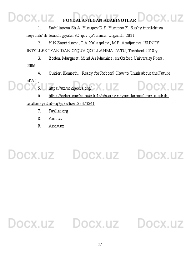 FOYDALANILGAN ADABIYOTLAR
1. Sadullayeva   Sh.A.   Yusupov   D.F.   Yusupov   F.   Sun’iy   intellekt   va  
neyront о ‘rli   texnologiyalar   / О ‘quv   q о ‘llanma.   Urganch.   2021.
2. H.N.Zaynidinov., T.A.Xo’jaqulov., M.P. Atadjanova “SUN’IY 
INTELLEK” FANIDAN O’QUV QO’LLANMA TATU, Toshkent 2018 y.
3. Boden, Margaret, Mind As Machine, en:Oxford University Press, 
2006.
4. Cukier, Kenneth, „Ready for Robots? How to Think about the Future 
of AI“,
5. https://uz.wikipedia.org/   
6. https://cyberleninka.ru/article/n/sun-iy-neyron-tarmoqlarini-o-qitish-   
usullari?ysclid=lq7jq8x3sw183373841
7. Fayllar.org
8. Aim.uz
9. Arxiv.uz
27 