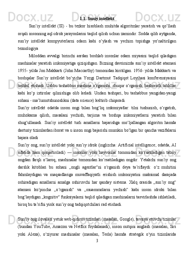 1.1. Suniy intellekt
Sun’iy   intellekt   (SI)   -   bu   tezkor   hisoblash   muhitda   algoritmlar   yaratish   va   qo‘llash
orqali insonning aql-idrok jarayonlarini taqlid qilish uchun zamindir. Sodda qilib aytganda,
sun’iy   intellekt   kompyuterlarni   odam   kabi   o‘ylash   va   yechim   topishga   yo‘naltirilgan
texnologiya
Miloddan   avvalgi   birinchi   asrdan   boshlab   insonlar   odam   miyasini   taqlid   qiladigan
mashinalar yaratish imkoniyatiga qiziqishgan. Bizning davrimizda sun’iy intellekt atamasi
1955- yilda Jon Makkarti (John Maccarthy) tomonidan kiritilgan. 1956- yilda Makkarti va
boshqalar   Sun’iy   intellekt   bo‘yicha   Yozgi   Dartmut   Tadqiqot   Loyihasi   konferensiyasini
tashkil etishadi. Ushbu tashabbus mashina o‘rganishi, chuqur o‘rganish, bashoratli tahlillar
kabi   ko‘p   ixtirolar   qilinishiga   olib   keladi.   Undan   tashqari,   bu   tashabbus   yangidan-yangi
sohani - ma’lumotshunoslikni (data science) keltirib chiqaradi.
Sun’iy   intellekt   odatda   inson   ongi   bilan   bog‘liq   imkoniyatlar:   tilni   tushunish,   o‘rgatish,
muhokama   qilish,   masalani   yechish,   tarjima   va   boshqa   imkoniyatlarni   yaratish   bilan
shug‘ullanadi.   Sun’iy   intellekt   turli   amallarni   bajarishga   mo‘ljallangan   algoritm   hamda
dasturiy tizimlardan iborat va u inson ongi bajarishi mumkin bo‘lgan bir qancha vazifalarni
bajara oladi
Sun iy ong, sun iy intellekt yoki sun iy idrok (inglizcha: Artificial intelligence; odatda, AIʼ ʼ ʼ
sifatida   ham   qisqartiriladi)   —   insonlar   yoki   hayvonlar   tomonidan   ko rsatiladigan   tabiiy	
ʻ
ongdan   farqli   o laroq,   mashinalar   tomonidan   ko rsatiladigan   ongdir.   Yetakchi   sun iy   ong	
ʻ ʻ ʼ
darslik   kitoblari   bu   sohani   „ongli   agentlar“ni   o rganish   deya   ta riflaydi:   o z   muhitini	
ʻ ʼ ʻ
fahmlaydigan   va   maqsadlariga   muvaffaqiyatli   erishish   imkoniyatini   maksimal   darajada
oshiradigan   amallarni   amalga   oshiruvchi   har   qanday   sistema.   Xalq   orasida   „sun iy   ong“	
ʼ
atamasi   ko pincha   „o rganish“   va   „muammolarni   yechish“   kabi   inson   idroki   bilan	
ʻ ʻ
bog laydigan „kognitiv“ funksiyalarni taqlid qiladigan mashinalarni tasvirlashda ishlatiladi,	
ʻ
biroq bu ta rifni yirik sun iy ong tadqiqotchilari rad etishadi.	
ʼ ʼ
Sun iy ong ilovalari yetuk web-qidiruv tizimlari (masalan, Google), tavsiya etuvchi tizimlar	
ʼ
(bundan   YouTube,   Amazon   va   Netflix   foydalanadi),   inson   nutqini   anglash   (masalan,   Siri
yoki   Alexa),   o ziyurar   mashinalar   (masalan,   Tesla)   hamda   strategik   o yin   tizimlarida	
ʻ ʻ
3 