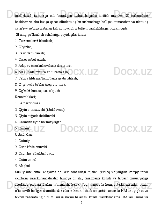 intellektual   tizimlarga   olib   boradigan   tushunchagacha   kiritish   mumkin.   SI   tushunсhasi
boshidan va shu kunga qadar olimlarning bu tushunchaga bo’lgan munosabati va ularning
«sun’iy» so’ziga nisbatan kelishmovchiligi tufayli qarshiliklarga uchramoqda.
 SI ning qo’llanilish sohalariga quyidagilar kiradi:
1. Teoremalarni isbotlash;
2. O’yinlar;
3. Tasvirlarni tanish;
4. Qaror qabul qilish;
5. Adaptiv (moslashuvchan) dasturlash;
6. Mashinada musiqalarini bastalash;
7. Tabiiy tilda ma’lumotlarni qayta ishlash;
8. O’qituvchi to’rlar (neyroto’rlar);
9. Og’zaki kontseptual o’qitish.
Kamchiliklari;
1. Barqaror emas
2. Qiyin o‘tkazuvchi (ifodalovchi)
3. Qiyin hujjatlashtiriluvchi
4. Oldindan aytib bo‘lmaydigan
5. Qimmatli
Ustunliklari;
1. Doimiy
2. Oson ifodalanuvchi
3. Oson hujjatlashtiriluvchi
4. Doim bir xil
5. Maqbul
Sun’iy   intellektni   kelajakda   qo’llash   sohasidagi   rejalar:   qishloq   xo’jaligida   kompyuterlar
ekinlarni   zararkunandalardan   himoya   qilishi,   daraxtlarni   kesish   va   tanlash   xususiyatiga
asoslanib   parvarishlashni   ta’minlashi   kerak.   Tog’   sanoatida   kompyuterlar   insonlar   uchun
o’ta xavfli bo’lgan sharoitlarda ishlashi kerak. Ishlab chiqarish sohasida HM lari yig’ish va
texnik  nazoratning  turli  xil   masalalarini  bajarishi  kerak.  Tashkilotlarda  HM   lari  jamoa  va
5 