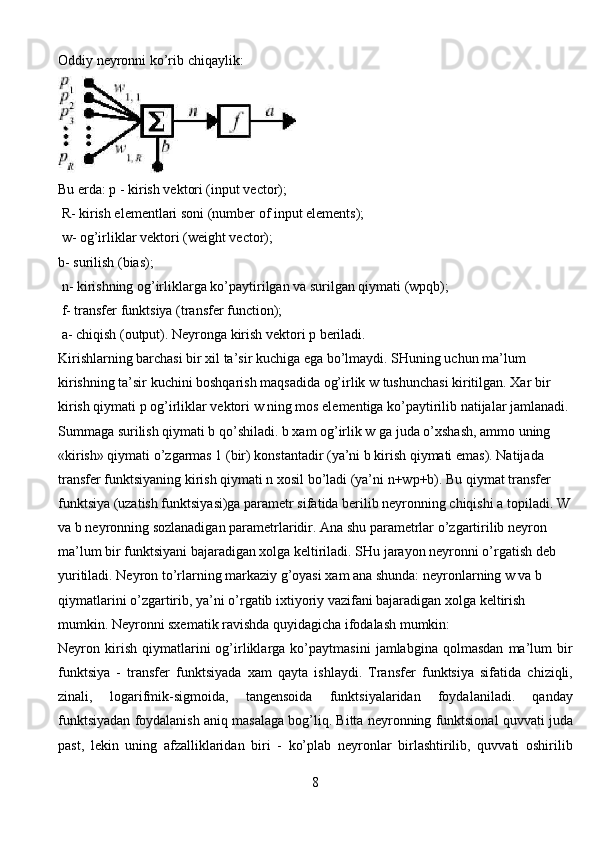 Oddiy neyronni ko’rib chiqaylik:
Bu erda: p - kirish vektori (input vector);
 R- kirish elementlari soni (number of input elements);
 w- og’irliklar vektori (weight vector); 
b- surilish (bias);
 n- kirishning og’irliklarga ko’paytirilgan va surilgan qiymati (wpqb);
 f- transfer funktsiya (transfer function);
 a- chiqish (output). Neyronga kirish vektori p beriladi.    
Kirishlarning barchasi bir xil ta’sir kuchiga ega bo’lmaydi. SHuning uchun ma’lum 
kirishning ta’sir kuchini boshqarish maqsadida og’irlik w tushunchasi kiritilgan. Xar bir 
kirish qiymati p og’irliklar vektori w ning mos elementiga ko’paytirilib natijalar jamlanadi. 
Summaga surilish qiymati b qo’shiladi. b xam og’irlik w ga juda o’xshash, ammo uning 
«kirish» qiymati o’zgarmas 1 (bir) konstantadir (ya’ni b kirish qiymati emas). Natijada 
transfer funktsiyaning kirish qiymati n xosil bo’ladi (ya’ni n+wp+b). Bu qiymat transfer 
funktsiya (uzatish funktsiyasi)ga parametr sifatida berilib neyronning chiqishi a topiladi. W
va b neyronning sozlanadigan parametrlaridir. Ana shu parametrlar o’zgartirilib neyron 
ma’lum bir funktsiyani bajaradigan xolga keltiriladi. SHu jarayon neyronni o’rgatish deb 
yuritiladi. Neyron to’rlarning markaziy g’oyasi xam ana shunda: neyronlarning w va b 
qiymatlarini o’zgartirib, ya’ni o’rgatib ixtiyoriy vazifani bajaradigan xolga keltirish 
mumkin. Neyronni sxematik ravishda quyidagicha ifodalash mumkin:
Neyron   kirish   qiymatlarini   og’irliklarga   ko’paytmasini   jamlabgina   qolmasdan   ma’lum   bir
funktsiya   -   transfer   funktsiyada   xam   qayta   ishlaydi.   Transfer   funktsiya   sifatida   chiziqli,
zinali,   logarifmik-sigmoida,   tangensoida   funktsiyalaridan   foydalaniladi.   qanday
funktsiyadan foydalanish aniq masalaga bog’liq. Bitta neyronning funktsional quvvati juda
past,   lekin   uning   afzalliklaridan   biri   -   ko’plab   neyronlar   birlashtirilib,   quvvati   oshirilib
8 
