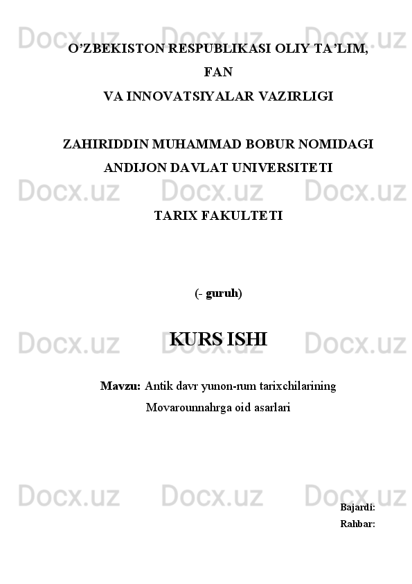 O’ZBEKISTON RESPUBLIKASI OLIY TA’LIM,
FAN
VA INNOVATSIYALAR VAZIRLIGI
ZAHIRIDDIN MUHAMMAD BOBUR NOMIDAGI
ANDIJON DAVLAT UNIVERSITETI
TARIX FAKULTETI
(- guruh)
KURS ISHI
Mavzu:  Antik davr yunon-rum tarixchilarining
Movarounnahrga oid asarlari
Bajardi: 
Rahbar:   