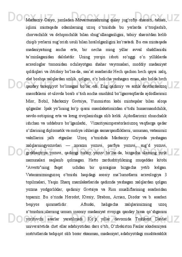 Markaziy   Osiyo,   jumladan   Movarounnahrning   qulay   jug‘rofiy   sharoiti,   tabiati,
iqlimi   mintaqada   odamlarning   uzoq   o‘tmishda   bu   yerlarda   o‘troqlashib,
chorvachilik   va   dehqonchilik   bilan   shug‘ullanganligini,   tabiiy   sharoitdan   kelib
chiqib yerlarni sug‘orish usuli bilan hosilolganligini ko‘rsatadi. Bu esa mintaqada
madaniyatning   ancha   erta,   bir   necha   ming   yillar   avval   shakllanishi
ta’minlaganidan   dalolatdir.   Uning   yorqin   isboti   so‘nggi   o‘n   yilliklarda
arxeologlar   tomonidan   ochilayotgan   shahar   vayronalari,   moddiy   madaniyat
qoldiqlari   va   ibtidoiy   bo‘lsa-da,   san’at   asarlaridir.Hech   qachon   hech   qaysi   xalq,
elat boshqa xalqlardan uzilib  qolgan, o‘z holicha yashagan emas, aks holda hech
qanday   taraqqiyot   bo‘lmagan   bo‘lar   edi.   Eng   qadimiy   va   antik   davrlardauzoq
masofalarni ot-ulovda bosib o‘tish ancha mushkul bo‘lganvaqtlarda ajdodlarimiz
Misr,   Bobil,   Markaziy   Gretsiya,   Yunoniston   kabi   mintaqalar   bilan   aloqa
qilganlar.   Ipak   yo‘lining   ko‘p   qismi   mamlakatimizdan   o‘tishi   hunarmandchilik,
savdo-sotiqning   erta   va   keng   rivojlanishiga   olib   keldi.   Ajdodlarimiz   shunchalik
ishchan   va   uddaburo   bo‘lganlarki,     Vizantiyaimperatorlariuzoq   vaqtlarga   qadar
o‘zlarining diplomatik va moliya ishlariga samarqandliklarni, umuman, vatanimiz
vakillarini   jalb   etganlar.   Uzoq   o‘tmishda   Markaziy   Osiyoda   yashagan
xalqlarningyozuvlari   —   xorazm   yozuvi,   parfiya   yozuvi,   sug‘d   yozuvi,
grekbaqtriya   yozuvi,   qadimgi   turkiy   yozuv   bo‘lsa-da,   bizgacha   ularning   yirik
namunalari   saqlanib   qolmagan.   Hatto   zardushtiylikning   muqaddas   kitobi
"Avesto"ning   faqat     uchdan   bir   qismigina   bizgacha   yetib   kelgan.
Vatanimizninguzoq   o‘tmishi   haqidagi   asosiy   ma’lumotlarni   arxeologiya   3
topilmalari,   Yaqin   Sharq   mamlakatlarida   qadimda   yashagan   xalqlardan   qolgan
yozma   yodgorliklar,   qadimiy   Gretsiya   va   Rim   mualliflarining   asarlaridan
topamiz.   Bu   o‘rinda   Herodot,   Ktesiy,   Strabon,   Arrian,   Diodor   va   b.   asarlari
beqiyos   qimmatlidir.     Afsuski,   haligacha   xalqlarimizning   uzoq
o‘tmishini,ularning   umum   insoniy   madaniyat   rivojiga   qanday   hissa   qo‘shganini
yorituvchi   asarlar   yaratilmadi.   Ko‘p   yillar   davomida   Toshkent   Davlat
universitetida chet ellar adabiyotidan dars o‘tib, O‘zbekiston Fanlar akademiyasi
institutlarida tadqiqot olib borar ekanman, madaniyat, adabiyotdagi mushtaraklik 