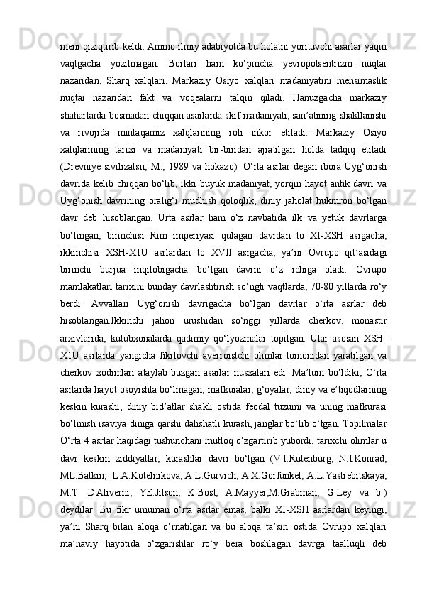 meni qiziqtirib keldi. Ammo ilmiy adabiyotda bu holatni yorituvchi asarlar yaqin
vaqtgacha   yozilmagan.   Borlari   ham   ko‘pincha   yevropotsentrizm   nuqtai
nazaridan,   Sharq   xalqlari,   Markaziy   Osiyo   xalqlari   madaniyatini   mensimaslik
nuqtai   nazaridan   fakt   va   voqealarni   talqin   qiladi.   Hanuzgacha   markaziy
shaharlarda bosmadan chiqqan asarlarda skif madaniyati, san’atining shakllanishi
va   rivojida   mintaqamiz   xalqlarining   roli   inkor   etiladi.   Markaziy   Osiyo
xalqlarining   tarixi   va   madaniyati   bir-biridan   ajratilgan   holda   tadqiq   etiladi
(Drevniye   sivilizatsii,   M.,   1989   va   hokazo).   O‘rta   asrlar   degan   ibora   Uyg‘onish
davrida kelib chiqqan bo‘lib, ikki  buyuk madaniyat, yorqin hayot antik davri va
Uyg‘onish   davrining   oralig‘i   mudhish   qoloqlik,   diniy   jaholat   hukmron   bo‘lgan
davr   deb   hisoblangan.   Urta   asrlar   ham   o‘z   navbatida   ilk   va   yetuk   davrlarga
bo‘lingan,   birinchisi   Rim   imperiyasi   qulagan   davrdan   to   XI-XSH   asrgacha,
ikkinchisi   XSH-X1U   asrlardan   to   XVII   asrgacha,   ya’ni   Ovrupo   qit’asidagi
birinchi   burjua   inqilobigacha   bo‘lgan   davrni   o‘z   ichiga   oladi.   Ovrupo
mamlakatlari tarixini bunday davrlashtirish so‘ngti vaqtlarda, 70-80 yillarda ro‘y
berdi.   Avvallari   Uyg‘onish   davrigacha   bo‘lgan   davrlar   o‘rta   asrlar   deb
hisoblangan.Ikkinchi   jahon   urushidan   so‘nggi   yillarda   cherkov,   monastir
arxivlarida,   kutubxonalarda   qadimiy   qo‘lyozmalar   topilgan.   Ular   asosan   XSH-
X1U   asrlarda   yangicha   fikrlovchi   averroistchi   olimlar   tomonidan   yaratilgan   va
cherkov   xodimlari   ataylab   buzgan   asarlar   nusxalari   edi.   Ma’lum   bo‘ldiki,   O‘rta
asrlarda hayot osoyishta bo‘lmagan, mafkuralar, g‘oyalar, diniy va e’tiqodlarning
keskin   kurashi,   diniy   bid’atlar   shakli   ostida   feodal   tuzumi   va   uning   mafkurasi
bo‘lmish isaviya diniga qarshi dahshatli kurash, janglar bo‘lib o‘tgan. Topilmalar
O‘rta 4 asrlar haqidagi tushunchani mutloq o‘zgartirib yubordi, tarixchi olimlar u
davr   keskin   ziddiyatlar,   kurashlar   davri   bo‘lgan   (V.I.Rutenburg,   N.I.Konrad,
ML.Batkin,  L.A.Kotelnikova, A.L.Gurvich, A.X.Gorfunkel, A.L.Yastrebitskaya,
M.T.   D'Aliverni,   YE.Jilson,   K.Bost,   A.Mayyer,M.Grabman,   G.Ley   va   b.)
deydilar.   Bu   fikr   umuman   o‘rta   asrlar   emas,   balki   XI-XSH   asrlardan   keyingi,
ya’ni   Sharq   bilan   aloqa   o‘rnatilgan   va   bu   aloqa   ta’siri   ostida   Ovrupo   xalqlari
ma’naviy   hayotida   o‘zgarishlar   ro‘y   bera   boshlagan   davrga   taalluqli   deb 