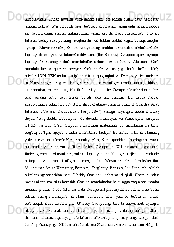 hisoblayman.   Undan   avvalgi   yetti-sakkiz   asrni   o‘z   ichiga   olgan   davr   haqiqatan
jaholat, zulmat, o‘ta qoloqlik davri bo‘lgani shubhasiz. Ispaniyada salkam sakkiz
asr   davom   etgan   arablar   hukmronligi,   yarim   orolda   Sharq   madaniyati,   ilm-fan,
falsafa, badiiy adabiyotning rivojlanishi, xalifalikni tashkil etgan boshqa xalqlar,
ayniqsa   Movarounnahr,   Eronmadaniyatining   arablar   tomonidan   o‘zlashtirilishi,
Ispaniyada   esa   yanada   takomillashtirilishi   (Ibn   Ro‘shd)   Ovrupoxalqlari,   ayniqsa
Ispaniya   bilan   chegaradosh   mamlakatlar   uchun   izsiz   kechmadi.   Aksincha,   Garb
mamlakatlari   xalqlari   madaniyati   shakllanishi   va   rivojiga   turtki   bo‘ldi.   Ko‘p
olimlar USH-XSH asrlar oralig‘ida Afrika qirg‘oqlari va Pireney yarim orolidan
to   Xitoy   chegaralarigacha   bo‘lgan   mintaqada   yaratilgan   texnik,   tabiat,   tibbiyot,
astronomiya, matematika, falsafa fanlari yutuqlarini  Ovrupo o‘zlashtirishi  uchun
besh   asrdan   ortiq   vaqt   kerak   bo‘ldi,   deb   tan   oladilar.   Bu   haqda   italyan
adabiyotining bilimdoni I.N.Golenshsev-Kutuzov fransuz olimi G.Quardi ("Arab
falsafasi   o‘rta   asr   Ovruposida",   Parij,   1847)   asariga   suyangan   holda   shunday
deydi:   "Bag‘dodda   Obbosiylar,   Kordovada   Umaviylar   va   Almoviylar   saroyida
UI-XN   asrlarda   O‘rta   Osiyoda   musulmon   matematik   va   mutafakkirlari   bilan
bog‘liq   bo‘lgan   ajoyib   olimlar   maktablari   faoliyat   ko‘rsatdi.   Ular   ilm-fanning
yuksak   rivojini   ta’minladilar.   Shunday   qilib,   Samarqanddan   Toledogacha   yaxlit
bir   madaniy   taraqqiyot   yo‘li   cho‘zildi.   Ovrupo   to   XII   asrgacha     grek-arab
fanining chekka viloyati edi, xolos" .Ispaniyada shakllangan tarjimonlar maktabi
nafaqat   "grek-arab   fani"gina   emas,   balki   Movarounnahr   olimfaylasuflari
Muhammad Muso Xorazmiy, Forobiy,  Farg‘oniy, Beruniy, Ibn Sino kabi o‘nlab
olimlarningasarlaridan   ham   G‘arbiy   Ovruponi   bahramand   qildi.   Sharq   olimlari
merosini tarjima etish borasida Ovrupo mamlakatlarida mingga yaqin tarjimonlar
mehnat  qildilar. 5  X1-X1U asrlarda  Ovrupo  xalqlari  ziyolilari  uchun  arab til  lni
bilish,   Sharq   madaniyati,   ilm-fani,   adabiyoti   bilan   yuz;   ki   bo‘lsa-da,   tanish
bo‘lmoqlik   shart   hisoblangan.   G‘arbiy   Ovrupodagi   birorta   universitet,   ayniqsa,
tibbiyot   fakulteti  arab fani   va tilisiz  faoliyat  ko‘rishi  g‘ayritabiiy  bo‘lgan.  Sharq
ilm-fani, falsafasi Ispaniyaga o‘z ta’sirini o‘tkazibgina qolmay, unga chegaradosh
Janubiy Fransiyaga, XIII asr o‘rtalarida esa Shartr universiteti, u tor-mor etilgach, 