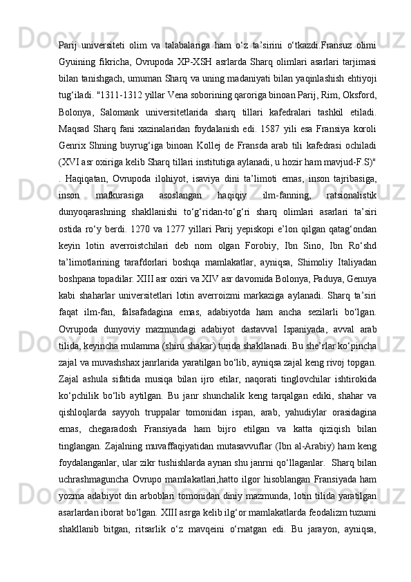 Parij   universiteti   olim   va   talabalariga   ham   o‘z   ta’sirini   o‘tkazdi.Fransuz   olimi
Gyuining   fikricha,   Ovrupoda   XP-XSH   asrlarda   Sharq   olimlari   asarlari   tarjimasi
bilan tanishgach, umuman Sharq va uning madaniyati bilan yaqinlashish ehtiyoji
tug‘iladi. "1311-1312 yillar Vena soborining qaroriga binoan Parij, Rim, Oksford,
Bolonya,   Salomank   universitetlarida   sharq   tillari   kafedralari   tashkil   etiladi.
Maqsad   Sharq   fani   xazinalaridan   foydalanish   edi.   1587   yili   esa   Fransiya   koroli
Genrix   Shning   buyrug‘iga   binoan   Kollej   de   Fransda   arab   tili   kafedrasi   ochiladi
(XVI asr oxiriga kelib Sharq tillari institutiga aylanadi, u hozir ham mavjud-F.S)"
.   Haqiqatan,   Ovrupoda   ilohiyot,   isaviya   dini   ta’limoti   emas,   inson   tajribasiga,
inson   mafkurasiga   asoslangan   haqiqiy   ilm-fanning,   ratsionalistik
dunyoqarashning   shakllanishi   to‘g‘ridan-to‘g‘ri   sharq   olimlari   asarlari   ta’siri
ostida  ro‘y  berdi.  1270  va  1277  yillari   Parij  yepiskopi   e’lon  qilgan  qatag‘ondan
keyin   lotin   averroistchilari   deb   nom   olgan   Forobiy,   Ibn   Sino,   Ibn   Ro‘shd
ta’limotlarining   tarafdorlari   boshqa   mamlakatlar,   ayniqsa,   Shimoliy   Italiyadan
boshpana topadilar. XIII asr oxiri va XIV asr davomida Bolonya, Paduya, Genuya
kabi   shaharlar   universitetlari   lotin   averroizmi   markaziga   aylanadi.   Sharq   ta’siri
faqat   ilm-fan,   falsafadagina   emas,   adabiyotda   ham   ancha   sezilarli   bo‘lgan.
Ovrupoda   dunyoviy   mazmundagi   adabiyot   dastavval   Ispaniyada,   avval   arab
tilida, keyincha mulamma (shiru shakar) turida shakllanadi. Bu she’rlar ko‘pincha
zajal va muvashshax janrlarida yaratilgan bo‘lib, ayniqsa zajal keng rivoj topgan.
Zajal   ashula   sifatida   musiqa   bilan   ijro   etilar,   naqorati   tinglovchilar   ishtirokida
ko‘pchilik   bo‘lib   aytilgan.   Bu   janr   shunchalik   keng   tarqalgan   ediki,   shahar   va
qishloqlarda   sayyoh   truppalar   tomonidan   ispan,   arab,   yahudiylar   orasidagina
emas,   chegaradosh   Fransiyada   ham   bijro   etilgan   va   katta   qiziqish   bilan
tinglangan. Zajalning muvaffaqiyatidan mutasavvuflar (Ibn al-Arabiy) ham keng
foydalanganlar, ular zikr tushishlarda aynan shu janrni qo‘llaganlar.   Sharq bilan
uchrashmaguncha   Ovrupo   mamlakatlari,hatto   ilgor   hisoblangan   Fransiyada   ham
yozma adabiyot din arboblari tomonidan diniy mazmunda, lotin tilida yaratilgan
asarlardan iborat bo‘lgan. XIII asrga kelib ilg‘or mamlakatlarda feodalizm tuzumi
shakllanib   bitgan,   ritsarlik   o‘z   mavqeini   o‘rnatgan   edi.   Bu   jarayon,   ayniqsa, 