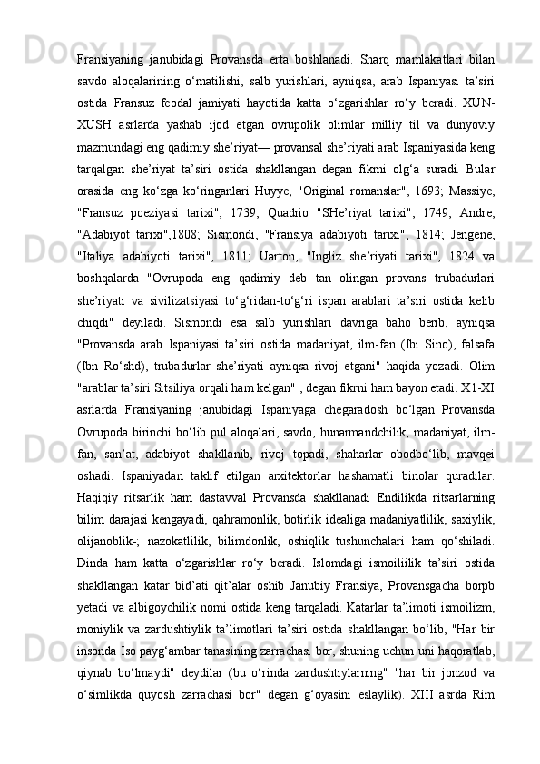 Fransiyaning   janubidagi   Provansda   erta   boshlanadi.   Sharq   mamlakatlari   bilan
savdo   aloqalarining   o‘rnatilishi,   salb   yurishlari,   ayniqsa,   arab   Ispaniyasi   ta’siri
ostida   Fransuz   feodal   jamiyati   hayotida   katta   o‘zgarishlar   ro‘y   beradi.   XUN-
XUSH   asrlarda   yashab   ijod   etgan   ovrupolik   olimlar   milliy   til   va   dunyoviy
mazmundagi eng qadimiy she’riyat— provansal she’riyati arab Ispaniyasida keng
tarqalgan   she’riyat   ta’siri   ostida   shakllangan   degan   fikrni   olg‘a   suradi.   Bular
orasida   eng   ko‘zga   ko‘ringanlari   Huyye,   "Original   romanslar",   1693;   Massiye,
"Fransuz   poeziyasi   tarixi",   1739;   Quadrio   "SHe’riyat   tarixi",   1749;   Andre,
"Adabiyot   tarixi",1808;   Sismondi,   "Fransiya   adabiyoti   tarixi",   1814;   Jengene,
"Italiya   adabiyoti   tarixi",   1811;   Uarton,   "Ingliz   she’riyati   tarixi",   1824   va
boshqalarda   "Ovrupoda   eng   qadimiy   deb   tan   olingan   provans   trubadurlari
she’riyati   va   sivilizatsiyasi   to‘g‘ridan-to‘g‘ri   ispan   arablari   ta’siri   ostida   kelib
chiqdi"   deyiladi.   Sismondi   esa   salb   yurishlari   davriga   baho   berib,   ayniqsa
"Provansda   arab   Ispaniyasi   ta’siri   ostida   madaniyat,   ilm-fan   (Ibi   Sino),   falsafa
(Ibn   Ro‘shd),   trubadurlar   she’riyati   ayniqsa   rivoj   etgani"   haqida   yozadi.   Olim
"arablar ta’siri Sitsiliya orqali ham kelgan" , degan fikrni ham bayon etadi. X1-XI
asrlarda   Fransiyaning   janubidagi   Ispaniyaga   chegaradosh   bo‘lgan   Provansda
Ovrupoda birinchi bo‘lib pul aloqalari, savdo, hunarmandchilik, madaniyat, ilm-
fan,   san’at,   adabiyot   shakllanib,   rivoj   topadi,   shaharlar   obodbo‘lib,   mavqei
oshadi.   Ispaniyadan   taklif   etilgan   arxitektorlar   hashamatli   binolar   quradilar.
Haqiqiy   ritsarlik   ham   dastavval   Provansda   shakllanadi   Endilikda   ritsarlarning
bilim  darajasi  kengayadi, qahramonlik, botirlik idealiga madaniyatlilik, saxiylik,
olijanoblik-;   nazokatlilik,   bilimdonlik,   oshiqlik   tushunchalari   ham   qo‘shiladi.
Dinda   ham   katta   o‘zgarishlar   ro‘y   beradi.   Islomdagi   ismoiliilik   ta’siri   ostida
shakllangan   katar   bid’ati   qit’alar   oshib   Janubiy   Fransiya,   Provansgacha   borpb
yetadi va albigoychilik nomi  ostida keng tarqaladi. Katarlar  ta’limoti  ismoilizm,
moniylik   va   zardushtiylik   ta’limotlari   ta’siri   ostida   shakllangan   bo‘lib,   "Har   bir
insonda Iso payg‘ambar tanasining zarrachasi bor, shuning uchun uni haqoratlab,
qiynab   bo‘lmaydi"   deydilar   (bu   o‘rinda   zardushtiylarning"   "har   bir   jonzod   va
o‘simlikda   quyosh   zarrachasi   bor"   degan   g‘oyasini   eslaylik).   XIII   asrda   Rim 