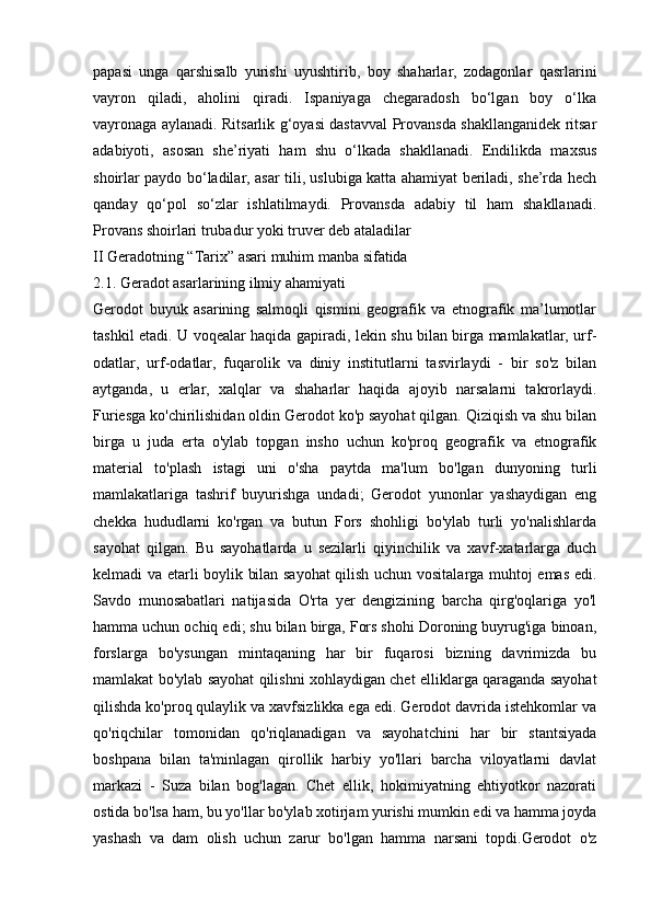 papasi   unga   qarshisalb   yurishi   uyushtirib,   boy   shaharlar,   zodagonlar   qasrlarini
vayron   qiladi,   aholini   qiradi.   Ispaniyaga   chegaradosh   bo‘lgan   boy   o‘lka
vayronaga aylanadi. Ritsarlik g‘oyasi dastavval Provansda shakllanganidek ritsar
adabiyoti,   asosan   she’riyati   ham   shu   o‘lkada   shakllanadi.   Endilikda   maxsus
shoirlar paydo bo‘ladilar, asar tili, uslubiga katta ahamiyat beriladi, she’rda hech
qanday   qo‘pol   so‘zlar   ishlatilmaydi.   Provansda   adabiy   til   ham   shakllanadi.
Provans shoirlari trubadur yoki truver deb ataladilar 
II Geradotning “Tarix” asari muhim manba sifatida
2.1. Geradot asarlarining ilmiy ahamiyati
Gerodot   buyuk   asarining   salmoqli   qismini   geografik   va   etnografik   ma’lumotlar
tashkil etadi. U voqealar haqida gapiradi, lekin shu bilan birga mamlakatlar, urf-
odatlar,   urf-odatlar,   fuqarolik   va   diniy   institutlarni   tasvirlaydi   -   bir   so'z   bilan
aytganda,   u   erlar,   xalqlar   va   shaharlar   haqida   ajoyib   narsalarni   takrorlaydi.
Furiesga ko'chirilishidan oldin Gerodot ko'p sayohat qilgan. Qiziqish va shu bilan
birga   u   juda   erta   o'ylab   topgan   insho   uchun   ko'proq   geografik   va   etnografik
material   to'plash   istagi   uni   o'sha   paytda   ma'lum   bo'lgan   dunyoning   turli
mamlakatlariga   tashrif   buyurishga   undadi;   Gerodot   yunonlar   yashaydigan   eng
chekka   hududlarni   ko'rgan   va   butun   Fors   shohligi   bo'ylab   turli   yo'nalishlarda
sayohat   qilgan.   Bu   sayohatlarda   u   sezilarli   qiyinchilik   va   xavf-xatarlarga   duch
kelmadi va etarli boylik bilan sayohat qilish uchun vositalarga muhtoj emas edi.
Savdo   munosabatlari   natijasida   O'rta   yer   dengizining   barcha   qirg'oqlariga   yo'l
hamma uchun ochiq edi; shu bilan birga, Fors shohi Doroning buyrug'iga binoan,
forslarga   bo'ysungan   mintaqaning   har   bir   fuqarosi   bizning   davrimizda   bu
mamlakat bo'ylab sayohat qilishni xohlaydigan chet elliklarga qaraganda sayohat
qilishda ko'proq qulaylik va xavfsizlikka ega edi. Gerodot davrida istehkomlar va
qo'riqchilar   tomonidan   qo'riqlanadigan   va   sayohatchini   har   bir   stantsiyada
boshpana   bilan   ta'minlagan   qirollik   harbiy   yo'llari   barcha   viloyatlarni   davlat
markazi   -   Suza   bilan   bog'lagan.   Chet   ellik,   hokimiyatning   ehtiyotkor   nazorati
ostida bo'lsa ham, bu yo'llar bo'ylab xotirjam yurishi mumkin edi va hamma joyda
yashash   va   dam   olish   uchun   zarur   bo'lgan   hamma   narsani   topdi.Gerodot   o'z 