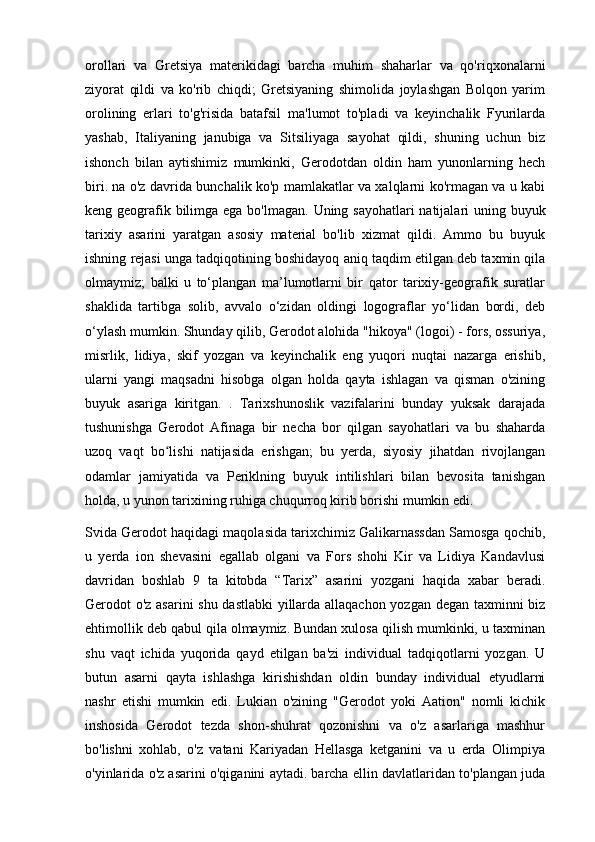 orollari   va   Gretsiya   materikidagi   barcha   muhim   shaharlar   va   qo'riqxonalarni
ziyorat   qildi   va   ko'rib   chiqdi;   Gretsiyaning   shimolida   joylashgan   Bolqon   yarim
orolining   erlari   to'g'risida   batafsil   ma'lumot   to'pladi   va   keyinchalik   Fyurilarda
yashab,   Italiyaning   janubiga   va   Sitsiliyaga   sayohat   qildi,   shuning   uchun   biz
ishonch   bilan   aytishimiz   mumkinki,   Gerodotdan   oldin   ham   yunonlarning   hech
biri. na o'z davrida bunchalik ko'p mamlakatlar va xalqlarni ko'rmagan va u kabi
keng geografik bilimga ega bo'lmagan.   Uning sayohatlari  natijalari uning buyuk
tarixiy   asarini   yaratgan   asosiy   material   bo'lib   xizmat   qildi.   Ammo   bu   buyuk
ishning rejasi unga tadqiqotining boshidayoq aniq taqdim etilgan deb taxmin qila
olmaymiz;   balki   u   to‘plangan   ma’lumotlarni   bir   qator   tarixiy-geografik   suratlar
shaklida   tartibga   solib,   avvalo   o‘zidan   oldingi   logograflar   yo‘lidan   bordi,   deb
o‘ylash mumkin. Shunday qilib, Gerodot alohida "hikoya" (logoi) - fors, ossuriya,
misrlik,   lidiya,   skif   yozgan   va   keyinchalik   eng   yuqori   nuqtai   nazarga   erishib,
ularni   yangi   maqsadni   hisobga   olgan   holda   qayta   ishlagan   va   qisman   o'zining
buyuk   asariga   kiritgan.   .   Tarixshunoslik   vazifalarini   bunday   yuksak   darajada
tushunishga   Gerodot   Afinaga   bir   necha   bor   qilgan   sayohatlari   va   bu   shaharda
uzoq   vaqt   bo lishi   natijasida   erishgan;   bu   yerda,   siyosiy   jihatdan   rivojlanganʻ
odamlar   jamiyatida   va   Periklning   buyuk   intilishlari   bilan   bevosita   tanishgan
holda, u yunon tarixining ruhiga chuqurroq kirib borishi mumkin edi.
Svida Gerodot haqidagi maqolasida tarixchimiz Galikarnassdan Samosga qochib,
u   yerda   ion   shevasini   egallab   olgani   va   Fors   shohi   Kir   va   Lidiya   Kandavlusi
davridan   boshlab   9   ta   kitobda   “Tarix”   asarini   yozgani   haqida   xabar   beradi.
Gerodot o'z asarini shu dastlabki yillarda allaqachon yozgan degan taxminni biz
ehtimollik deb qabul qila olmaymiz. Bundan xulosa qilish mumkinki, u taxminan
shu   vaqt   ichida   yuqorida   qayd   etilgan   ba'zi   individual   tadqiqotlarni   yozgan.   U
butun   asarni   qayta   ishlashga   kirishishdan   oldin   bunday   individual   etyudlarni
nashr   etishi   mumkin   edi.   Lukian   o'zining   "Gerodot   yoki   Aation"   nomli   kichik
inshosida   Gerodot   tezda   shon-shuhrat   qozonishni   va   o'z   asarlariga   mashhur
bo'lishni   xohlab,   o'z   vatani   Kariyadan   Hellasga   ketganini   va   u   erda   Olimpiya
o'yinlarida o'z asarini o'qiganini aytadi. barcha ellin davlatlaridan to'plangan juda 