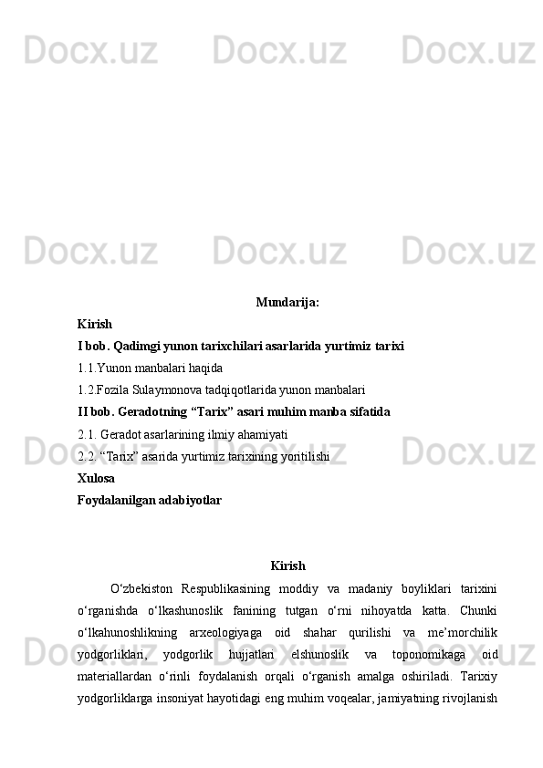 Mundarija:
Kirish
I bob. Qadimgi yunon tarixchilari asarlarida yurtimiz tarixi
1.1.Yunon manbalari haqida
1.2.Fozila Sulaymonova tadqiqotlarida yunon manbalari
II bob. Geradotning “Tarix” asari muhim manba sifatida
2.1. Geradot asarlarining ilmiy ahamiyati
2.2. “Tarix” asarida yurtimiz tarixining yoritilishi
Xulosa
Foydalanilgan adabiyotlar
Kirish
O‘zbekiston   Respublikasining   moddiy   va   madaniy   boyliklari   tarixini
o‘rganishda   o‘lkashunoslik   fanining   tutgan   o‘rni   nihoyatda   katta.   Chunki
o‘lkahunoshlikning   arxeologiyaga   oid   shahar   qurilishi   va   me’morchilik
yodgorliklari,   yodgorlik   hujjatlari   elshunoslik   va   toponomikaga   oid
materiallardan   o‘rinli   foydalanish   orqali   o‘rganish   amalga   oshiriladi.   Tarixiy
yodgorliklarga insoniyat hayotidagi eng muhim voqealar, jamiyatning rivojlanish 