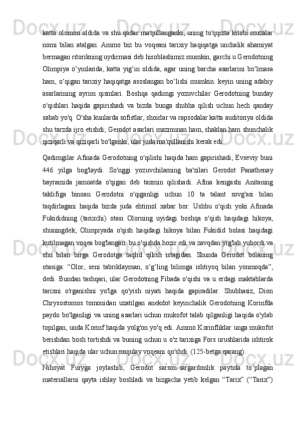 katta olomon oldida va shu qadar ma'qullanganki, uning to'qqizta kitobi muzalar
nomi   bilan   atalgan.   Ammo   biz   bu   voqeani   tarixiy   haqiqatga   unchalik   ahamiyat
bermagan ritorikning uydirmasi deb hisoblashimiz mumkin, garchi u Gerodotning
Olimpiya   o‘yinlarida,   katta   yig‘in   oldida,   agar   uning   barcha   asarlarini   bo‘lmasa
ham, o‘qigan  tarixiy  haqiqatga asoslangan  bo‘lishi   mumkin.  keyin uning  adabiy
asarlarining   ayrim   qismlari.   Boshqa   qadimgi   yozuvchilar   Gerodotning   bunday
o'qishlari   haqida   gapirishadi   va   bizda   bunga   shubha   qilish   uchun   hech   qanday
sabab yo'q. O'sha kunlarda sofistlar, shoirlar va rapsodalar katta auditoriya oldida
shu tarzda ijro etishdi; Gerodot asarlari mazmunan ham, shaklan ham shunchalik
qiziqarli va qiziqarli bo'lganki, ular juda ma'qullanishi kerak edi.
Qadimgilar  Afinada Gerodotning o'qilishi  haqida  ham  gapirishadi,  Evseviy  buni
446   yilga   bog'laydi.   So'nggi   yozuvchilarning   ba'zilari   Gerodot   Panathenay
bayramida   jamoatda   o'qigan   deb   taxmin   qilishadi.   Afina   kengashi   Anitaning
taklifiga   binoan   Gerodotni   o'qiganligi   uchun   10   ta   talant   sovg'asi   bilan
taqdirlagani   haqida   bizda   juda   ehtimol   xabar   bor.   Ushbu   o'qish   yoki   Afinada
Fukididning   (tarixchi)   otasi   Olorning   uyidagi   boshqa   o'qish   haqidagi   hikoya,
shuningdek,   Olimpiyada   o'qish   haqidagi   hikoya   bilan   Fukidid   bolasi   haqidagi
kutilmagan voqea bog'langan. bu o'qishda hozir edi va zavqdan yig'lab yubordi va
shu   bilan   birga   Gerodotga   taqlid   qilish   istagidan.   Shunda   Gerodot   bolaning
otasiga:   “Olor,   seni   tabriklayman,   o‘g‘ling   bilimga   ishtiyoq   bilan   yonmoqda”,
dedi. Bundan  tashqari,  ular  Gerodotning  Fibada  o'qishi  va  u erdagi   maktablarda
tarixni   o'rganishni   yo'lga   qo'yish   niyati   haqida   gapiradilar.   Shubhasiz,   Dion
Chrysostomos   tomonidan   uzatilgan   anekdot   keyinchalik   Gerodotning   Korinfda
paydo bo'lganligi va uning asarlari uchun mukofot talab qilganligi haqida o'ylab
topilgan, unda Korinf haqida yolg'on yo'q edi. Ammo Korinfliklar unga mukofot
berishdan bosh tortishdi va buning uchun u o'z tarixiga Fors urushlarida ishtirok
etishlari haqida ular uchun noqulay voqeani qo'shdi. (125-betga qarang).
Nihoyat   Furyga   joylashib,   Gerodot   sarson-sargardonlik   paytida   to plaganʻ
materiallarni   qayta   ishlay   boshladi   va   bizgacha   yetib   kelgan   “Tarix”   (“Tarix”) 
