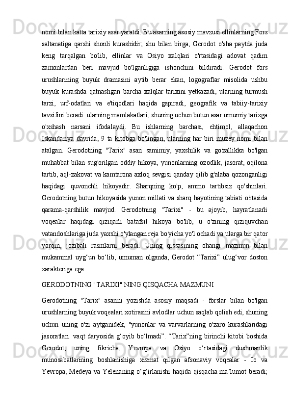 nomi bilan katta tarixiy asar yaratdi. Bu asarning asosiy mavzusi ellinlarning Fors
saltanatiga   qarshi   shonli   kurashidir;   shu   bilan   birga,   Gerodot   o'sha   paytda   juda
keng   tarqalgan   bo'lib,   ellinlar   va   Osiyo   xalqlari   o'rtasidagi   adovat   qadim
zamonlardan   beri   mavjud   bo'lganligiga   ishonchini   bildiradi.   Gerodot   fors
urushlarining   buyuk   dramasini   aytib   berar   ekan,   logograflar   misolida   ushbu
buyuk   kurashda   qatnashgan   barcha   xalqlar   tarixini   yetkazadi,   ularning   turmush
tarzi,   urf-odatlari   va   e'tiqodlari   haqida   gapiradi,   geografik   va   tabiiy-tarixiy
tavsifini beradi. ularning mamlakatlari, shuning uchun butun asar umumiy tarixga
o'xshash   narsani   ifodalaydi.   Bu   ishlarning   barchasi,   ehtimol,   allaqachon
Iskandariya   davrida,   9   ta   kitobga   bo'lingan,   ularning   har   biri   muzey   nomi   bilan
atalgan.   Gerodotning   "Tarix"   asari   samimiy,   yaxshilik   va   go'zallikka   bo'lgan
muhabbat  bilan sug'orilgan oddiy hikoya, yunonlarning ozodlik, jasorat, oqilona
tartib, aql-zakovat va kamtarona axloq sevgisi qanday qilib g'alaba qozonganligi
haqidagi   quvonchli   hikoyadir.   Sharqning   ko'p,   ammo   tartibsiz   qo'shinlari.
Gerodotning butun hikoyasida yunon millati va sharq hayotining tabiati o'rtasida
qarama-qarshilik   mavjud.   Gerodotning   "Tarixi"   -   bu   ajoyib,   hayratlanarli
voqealar   haqidagi   qiziqarli   batafsil   hikoya   bo'lib,   u   o'zining   qiziquvchan
vatandoshlariga juda yaxshi o'ylangan reja bo'yicha yo'l ochadi va ularga bir qator
yorqin,   jozibali   rasmlarni   beradi.   Uning   qissasining   ohangi   mazmun   bilan
mukammal   uyg‘un   bo‘lib,   umuman   olganda,   Gerodot   “Tarixi”   ulug‘vor   doston
xarakteriga ega.
GERODOTNING "TARIXI" NING QISQACHA MAZMUNI
Gerodotning   "Tarix"   asarini   yozishda   asosiy   maqsadi   -   forslar   bilan   bo'lgan
urushlarning buyuk voqealari xotirasini avlodlar uchun saqlab qolish edi, shuning
uchun   uning   o'zi   aytganidek,   "yunonlar   va   varvarlarning   o'zaro   kurashlaridagi
jasoratlari. vaqt daryosida  g‘oyib bo‘lmadi”. “Tarix”ning birinchi  kitobi boshida
Gerodot,   uning   fikricha,   Yevropa   va   Osiyo   o‘rtasidagi   dushmanlik
munosabatlarining   boshlanishiga   xizmat   qilgan   afsonaviy   voqealar   -   Io   va
Yevropa, Medeya va Yelenaning o‘g‘irlanishi haqida qisqacha ma’lumot beradi; 