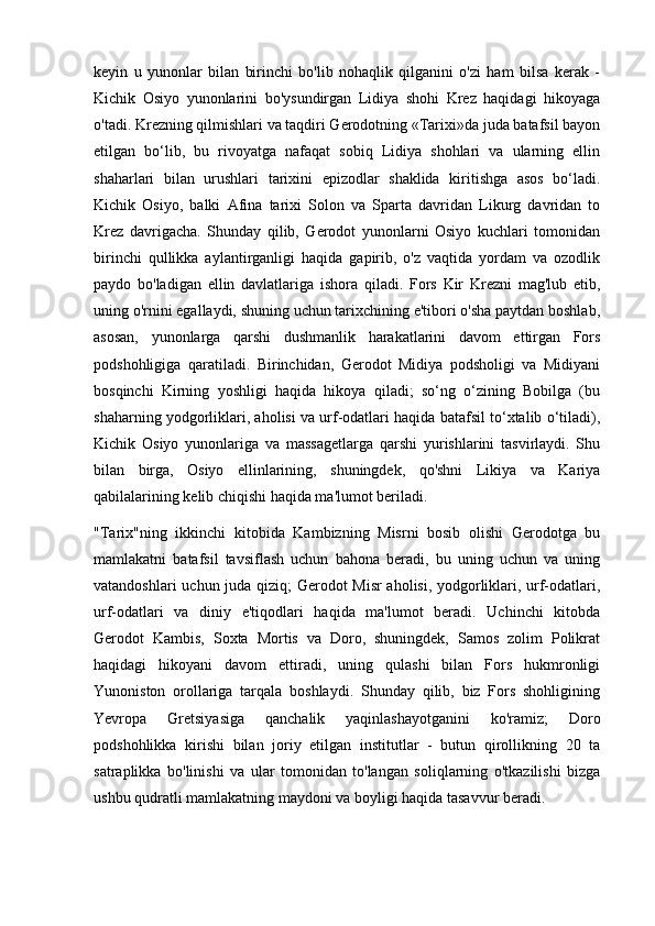 keyin   u   yunonlar   bilan   birinchi   bo'lib   nohaqlik   qilganini   o'zi   ham   bilsa   kerak   -
Kichik   Osiyo   yunonlarini   bo'ysundirgan   Lidiya   shohi   Krez   haqidagi   hikoyaga
o'tadi. Krezning qilmishlari va taqdiri Gerodotning «Tarixi»da juda batafsil bayon
etilgan   bo‘lib,   bu   rivoyatga   nafaqat   sobiq   Lidiya   shohlari   va   ularning   ellin
shaharlari   bilan   urushlari   tarixini   epizodlar   shaklida   kiritishga   asos   bo‘ladi.
Kichik   Osiyo,   balki   Afina   tarixi   Solon   va   Sparta   davridan   Likurg   davridan   to
Krez   davrigacha.   Shunday   qilib,   Gerodot   yunonlarni   Osiyo   kuchlari   tomonidan
birinchi   qullikka   aylantirganligi   haqida   gapirib,   o'z   vaqtida   yordam   va   ozodlik
paydo   bo'ladigan   ellin   davlatlariga   ishora   qiladi.   Fors   Kir   Krezni   mag'lub   etib,
uning o'rnini egallaydi, shuning uchun tarixchining e'tibori o'sha paytdan boshlab,
asosan,   yunonlarga   qarshi   dushmanlik   harakatlarini   davom   ettirgan   Fors
podshohligiga   qaratiladi.   Birinchidan,   Gerodot   Midiya   podsholigi   va   Midiyani
bosqinchi   Kirning   yoshligi   haqida   hikoya   qiladi;   so‘ng   o‘zining   Bobilga   (bu
shaharning yodgorliklari, aholisi va urf-odatlari haqida batafsil to‘xtalib o‘tiladi),
Kichik   Osiyo   yunonlariga   va   massagetlarga   qarshi   yurishlarini   tasvirlaydi.   Shu
bilan   birga,   Osiyo   ellinlarining,   shuningdek,   qo'shni   Likiya   va   Kariya
qabilalarining kelib chiqishi haqida ma'lumot beriladi.
"Tarix"ning   ikkinchi   kitobida   Kambizning   Misrni   bosib   olishi   Gerodotga   bu
mamlakatni   batafsil   tavsiflash   uchun   bahona   beradi,   bu   uning   uchun   va   uning
vatandoshlari uchun juda qiziq; Gerodot Misr aholisi, yodgorliklari, urf-odatlari,
urf-odatlari   va   diniy   e'tiqodlari   haqida   ma'lumot   beradi.   Uchinchi   kitobda
Gerodot   Kambis,   Soxta   Mortis   va   Doro,   shuningdek,   Samos   zolim   Polikrat
haqidagi   hikoyani   davom   ettiradi,   uning   qulashi   bilan   Fors   hukmronligi
Yunoniston   orollariga   tarqala   boshlaydi.   Shunday   qilib,   biz   Fors   shohligining
Yevropa   Gretsiyasiga   qanchalik   yaqinlashayotganini   ko'ramiz;   Doro
podshohlikka   kirishi   bilan   joriy   etilgan   institutlar   -   butun   qirollikning   20   ta
satraplikka   bo'linishi   va   ular   tomonidan   to'langan   soliqlarning   o'tkazilishi   bizga
ushbu qudratli mamlakatning maydoni va boyligi haqida tasavvur beradi. 